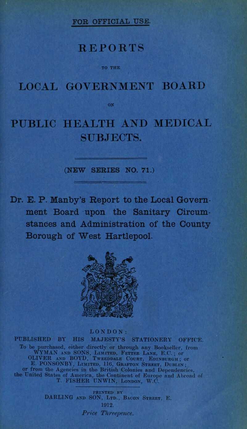 FOR OFFICIAL USF. -If --.. ■. ' ’ ■ *,'■.- f■* ;-,'i 1.', ■ ■ '•’■(■•: tt REPORTS TO THE LOCAL GOVERNMENT BOARD ON PUBLIC HEALTH AND MEDICAL SUBJECTS. (NEW SERIES NO. 71.) Dr. E. P. Manby’s Report to the Local Govern- ment Board upon the Sanitary Circum- stances and Administration of the County Borough of West Hartlepool. LONDON: PUBLISHED BY HIS MAJESTY’S STATIONERY OFFICE. To be purchased, either directly or through any Bookseller, from AVYMAN AND SONS, Liaiited, Fetter Lane, E.(\; or OLIVER AND BOYD, Tweeddale Court, Edinburgh ; or E, PONSONBY, Limited, 116, Grafton Street, Dublin; or fpm the Agencies in the British Colonies and Dependencies, the United States of America, the Continent of Europe and Abroad of T. FISHER UNWIN, London, ^V.C. printed by DARLING AND SON, Ltd., Bacon Street, E. 1912. Price Threepence,