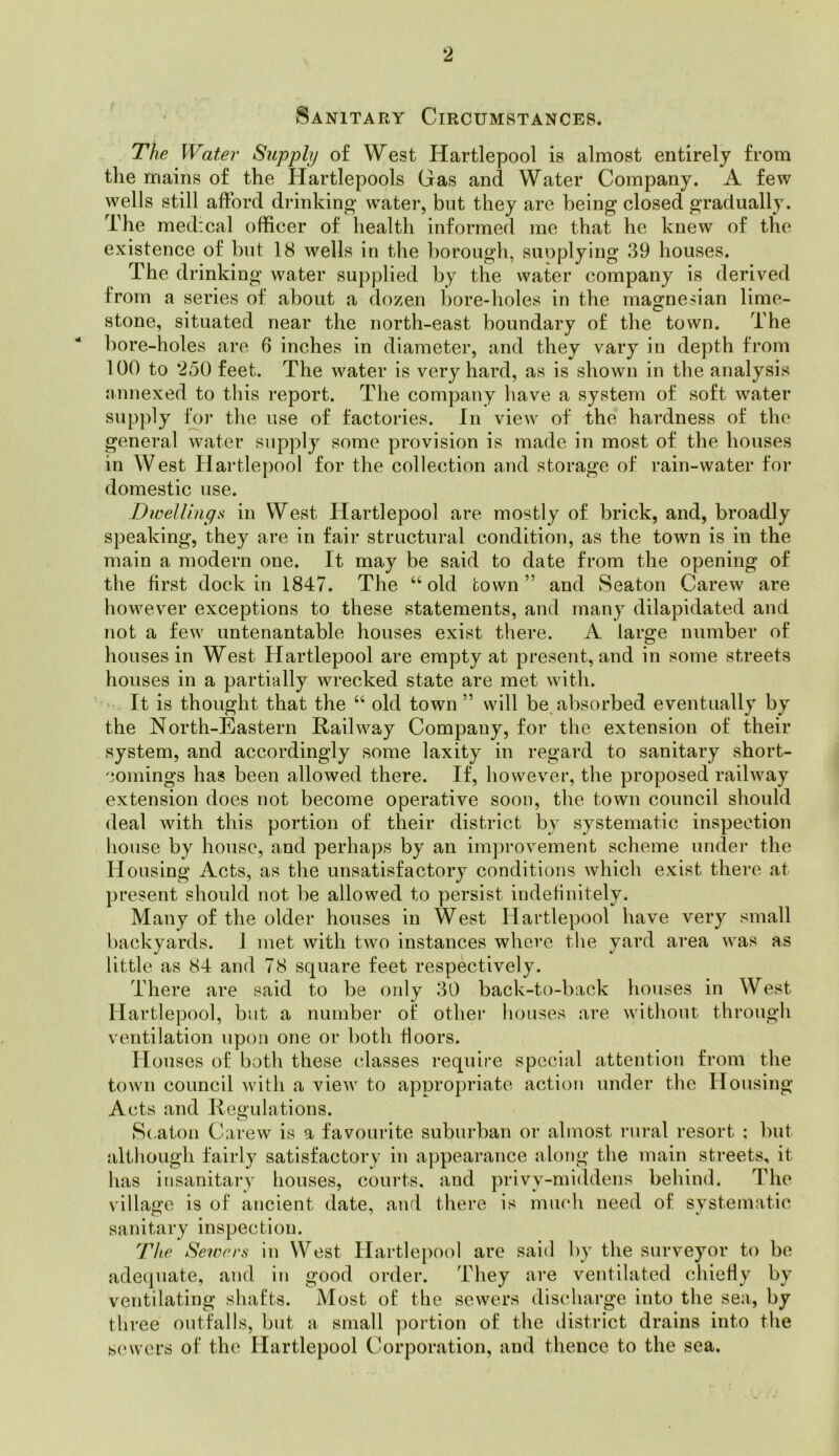 Sanitary Circumstances. Tiie Water Supply of West Hartlepool is almost entirely from the mains of the Hartlepools Gas and Water Company. A few wells still afford drinking water, but they are being closed gradually. The medical officer of health informed me that he knew of the existence of but 18 wells in the borough, suoplylng 39 houses. The drinking water supplied by the water company is derived from a series of about a dozen bore-holes in the magnesian lime- stone, situated near the north-east boundary of the town. The liore-holes are 6 inches in diameter, and they vary in depth from 100 to 250 feet. The water is very hard, as is shown in the analysis annexed to this report. The company have a system of soft water supply fVjr the use of factories. In view of the hardness of the general water supply some provision is made in most of the houses in West Har domestic use. DwelUngs in West Ilartlepool are mostly of brick, and, broadly speaking, they are in fair structural condition, as the town is in the main a modern one. It may be said to date from the opening of the first dock in 1847. The “old town” and Seaton Carew are however exceptions to these statements, and many dilapidated and not a few untenantable houses exist there. A large number of houses in West Hartlepool are empty at present, and in some streets houses in a partially wrecked state are met with. I It is thought that the “ old town ” will be absorbed eventually by the North-Eastern Railway Company, for the extension of their system, and accordingly some laxity in regard to sanitary short- comings has been allowed there. If, however, the proposed railway extension does not become operative soon, the town council should deal with this portion of their district by systematic inspection house by house, and perhaps by an improvement scheme under the Housing Acts, as the unsatisfactory conditions which exist there at present should not be allowed to persist indefinitely. Many of the older houses in West Hartlepool have very small backyards. J met with two instances where the yard area was as little as 84 and 78 square feet respectively. There are said to be only 30 back-to-back liouses in West II artlepool, but a number of other liouses are without through ventilation upon one or both floors. Houses of both these classes require special attention from the town council with a view to appropriate action under the Housing Acts and Regulations. 8(,aton Carew is a favouiate suburban or almost rural resort : but although fairly satisfactory in appearance along the main streets, it has insanitary houses, courts, and privy-middens behind. The village is of ancient date, and there is much need of systematic sanitary inspection. The Sewers in West Ilai’tlepool are said by the surveyor to be adecjuate, and in good order. They are ventilated chieHy by ventilating shafts. Most of the sewers discharge into the sea, three outfalls, but a small portion of the ilistrict drains into the s(‘wers of the Hartlepool (corporation, and thence to the sea. tlepool for the collection and storage of rain-water for