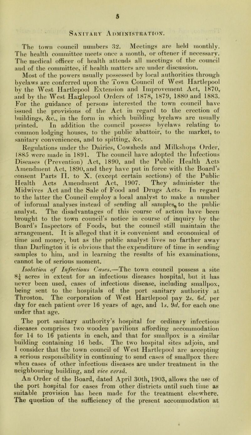 Sanii ary aDMINTSTRATION. The town eoimcil niiinbers 32. Meetings are held monthly. The health committee meets once a month, or oftener if necessary. The medical officer of health attends all meetings of tlie council and of the c.ommittee, if health matters are under discussion. Most of the powers usually possessed by local authorities through byelaws are conferred upon the Town Council of West Hartlepool by the West Hartlepool Extension and Improvement Act, 1870, and by the West Hai;^lepool Orders of 1878, 1879, 1880 and 1883. For the guidance of persons interested the town council have issued the provisions of the Act in regard to the erection of buildings, &c., in the form in which building byelaws are usually ])rinted. In addition the council possess byelaws relating to common lodging houses, to the ].)ublic abattoir, to the market, to sanitary conveniences, and to spitting, <S:c. Regulations under the Dairies, Cowsheds and Milkshops Order, 1885 were made in 1891. The council have adopted the Infectious Diseases (Prevention) Act, 1890, and the Public Health Acts Amendment Act, 1890, and they have put in force with the Board’s consent Parts II. to X. (except certain sections) of the Public. Health Acts Amendment Act, 1907. They admitiister the Midwives Act and the Sale of Food and Drugs Acts. In regard to the latter the Council employ a local analyst to make a number of informal analyses instead of sending all samples* to the public analyst. The disadvantages of this course of action have been brought to the town councirs notice in course of inquiry by the Board’s Inspectors of Foods, but the council still maintain the arrangement. It is alleged that it is convenient and economical of time and money, but as the public analyst lives no farther away than Darlington it is obvious that the expenditure of time in sending samples to him, and in learning the results of his examinations, cannot be of serious moment. Isolation of Infectious Cases.—The town council possess a site 8:^ acres in extent for an infectious diseases hospital, but it has never been used, cases of infectious disease, including smallpox, being sent to the hospitals of the port sanitary authority at Throston. The corporation of West Hartlepool pay 2s. 6r/. per day for each patient over 16 years of age, and U-. 9c/. for each one under that age. The port sanitary authority’s hospital for ordinary infectious diseases comprises two wooden pavilions affording accommodation for 14 to 16 patients in each, and that for smallpox is a sitnilar building containing 16 beds. The two hospital sites adjoin, and I consider that the town council of West Hartlepool are accepting a serious responsibility in continuing to send cases of smallpox there when cases of other infectious diseases are under treatment in the neighbouring building, and vice versa. An Order of the Board, dated April 30th, 1903, allows the use of the port hospital for cases from other districts until such time as sidtable provision has been made for the treatment elsewhere. The question of the sufficiency of the present accommodation at