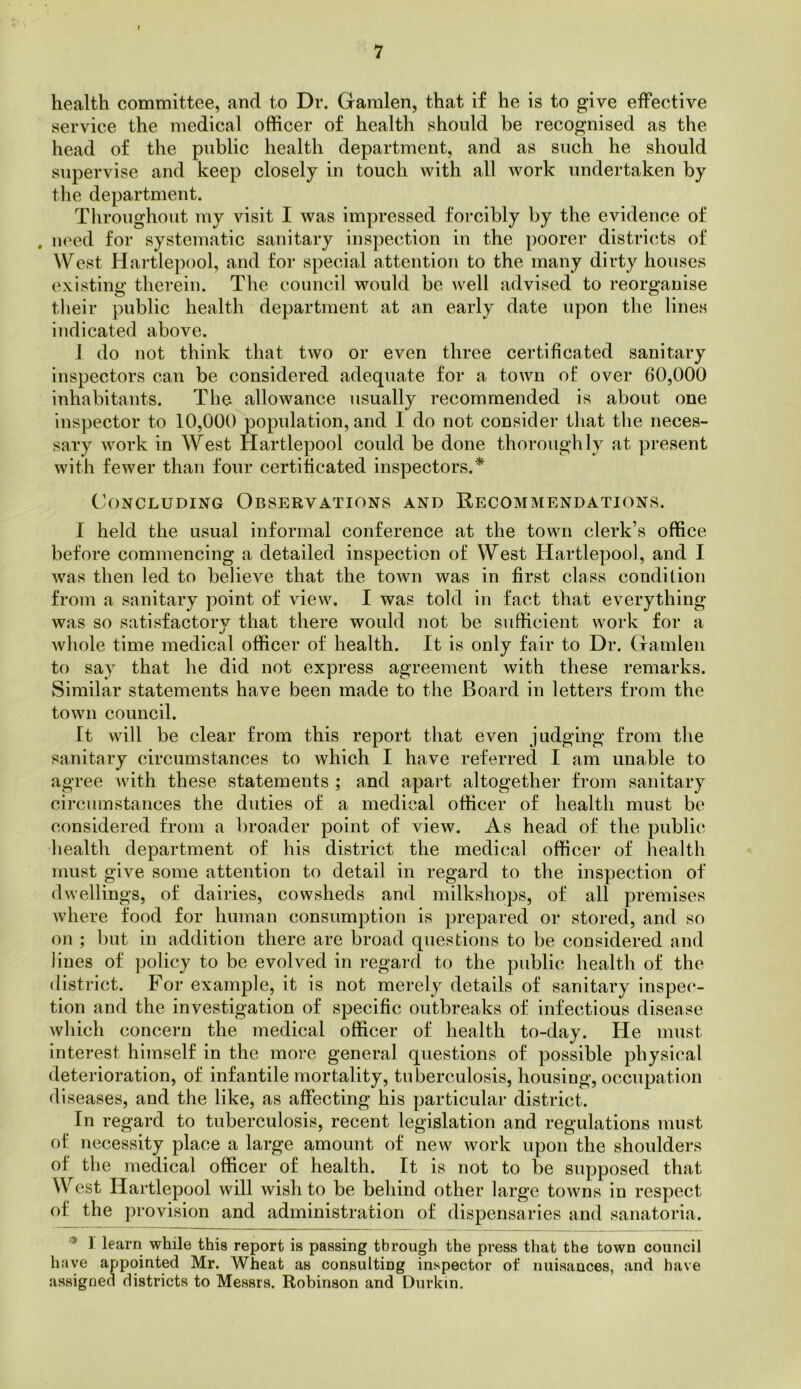 health committee, and to Dr. Garalen, that if he is to give effective service the medical officer of health should be recognised as the head of the public health department, and as such he should supervise and keep closely in touch with all work undertaken by the department. Throughout my visit I was impressed forcibly by the evidence of . need for systematic sanitary inspection in the poorer districts of West Hartle])ool, and for special attention to the many dirty houses existing therein. The council would be well advised to reorganise tlieir public health department at an early date upon the lines indicated above. I do not think that two or even three certificated sanitary inspectors can be considered adequate for a town of over 60,000 inhabitants. The allowance usually recommended is about one inspector to 10,000 population, and 1 do not consider that tlie neces- sary work in West Hartlepool could be done thoroughly at present with fewer than four certificated inspectors.* Ch)NCLUDiNG Observations and Recommendations. I held the usual informal conference at the town clerk’s office before commencing a detailed inspection of West Hartlepool, and I was then led to believe that the town was in first class condition from a sanitary point of view. I was told in fact that everything was so satisfactory that there would not be sufficient work for a whole time medical officer of health. It is only fair to Dr. (xamlen to say that he did not express agreement with these remarks. Similar statements have been made to the Board in letters from the town council. It will be clear from this report that even judging from the sanitary circumstances to which I have referred I am unable to agree with these statements ; and apart altogether from sanitary circumstances the duties of a medical officer of health must be considered from a broader point of view. As head of the public health department of his district the medical officei’ of health must give some attention to detail in regard to the inspection of dwellings, of dairies, cowsheds and milkshops, of all premises where food for human consumption is prepared or stored, and so on ; but in addition there are broad questions to be considered and lines of policy to be evolved in regai'cl to the public health of the district. For example, it is not merely details of sanitary inspec- tion and the investigation of specific outbreaks of infectious disease which concern the medical officer of health to-day. He must interest himself in the more general questions of possible physical deterioration, of infantile mortality, tuberculosis, housing, occupation diseases, and the like, as affecting his particular district. In regard to tuberculosis, recent legislation and regulations must of necessity place a large amount of new work upon the shouldei’s of the medical officer of health. It is not to be supposed that West Hartlepool will wish to be behind other large towns in respect of the provision and administration of dispensaries and sanatoria. ] learn while this report is passing through the press that the town council have appointed Mr. Wheat as consulting inspector of nuisances, and have assigned districts to Messrs. Robinson and Durkin.