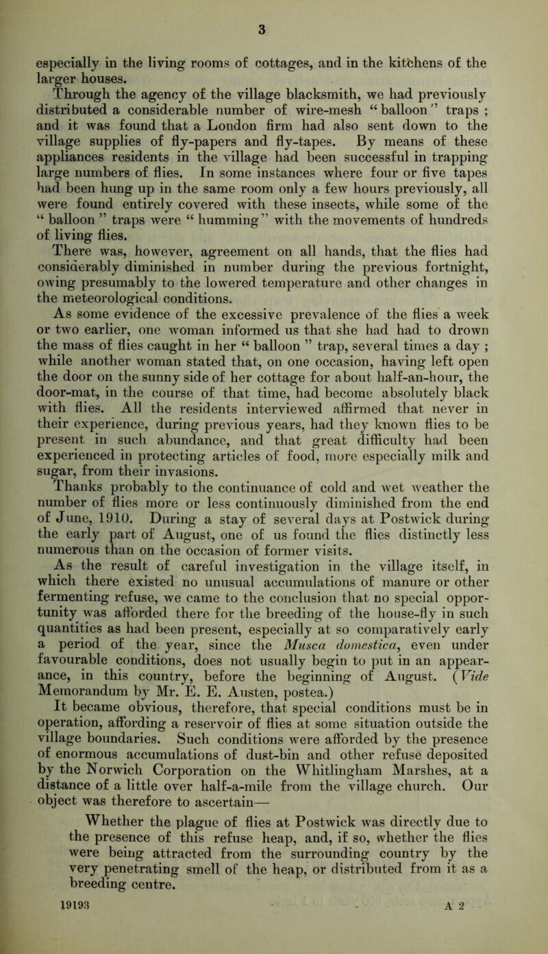 especially in the living rooms of cottages, and in the kit'chens of the larger houses. Through the agency of the village blacksmith, we had previously distributed a considerable number of wire-mesh 44 balloon ” traps ; and it was found that a London firm had also sent down to the village supplies of fly-papers and fly-tapes. By means of these appliances residents in the village had been successful in trapping large numbers of flies. In some instances where four or five tapes had been hung up in the same room only a few hours previously, all were found entirely covered with these insects, while some of the 44 balloon ” traps were 44 humming” with the movements of hundreds of living flies. There was, however, agreement on all hands, that the flies had considerably diminished in number during the previous fortnight, owing presumably to the lowered temperature and other changes in the meteorological conditions. As some evidence of the excessive prevalence of the flies a week or two earlier, one woman informed us that she had had to drown the mass of flies caught in her 44 balloon ” trap, several times a day ; while another woman stated that, on one occasion, having left open the door on the sunny side of her cottage for about half-an-hour, the door-mat, in the course of that time, had become absolutely black with flies. AH the residents interviewed affirmed that never in their experience, during previous years, had they known flies to be present in such abundance, and that great difficulty had been experienced in protecting articles of food, more especially milk and sugar, from their invasions. Thanks probably to the continuance of cold and wet weather the number of flies more or less continuously diminished from the end of June, 1910. During a stay of several days at Postwick during the early part of August, one of us found the flies distinctly less numerous than on the occasion of former visits. As the result of careful investigation in the village itself, in which there existed no unusual accumulations of manure or other fermenting refuse, we came to the conclusion that no special oppor- tunity was afforded there for the breeding of the house-fly in such quantities as had been present, especially at so comparatively early a period of the year, since the Musca domestica, even under favourable conditions, does not usually begin to put in an appear- ance, in this country, before the beginning of August. (Vide Memorandum by Mr. E. E. Austen, postea.) It became obvious, therefore, that special conditions must be in operation, affording a reservoir of flies at some situation outside the village boundaries. Such conditions were afforded by the presence of enormous accumulations of dust-bin and other refuse deposited by the Norwich Corporation on the Whitlingham Marshes, at a distance of a little over half-a-mile from the village church. Our object was therefore to ascertain— Whether the plague of flies at Postwick was directly due to the presence of this refuse heap, and, if so, whether the flies were being attracted from the surrounding country by the very penetrating smell of the heap, or distributed from it as a breeding centre. 19193 A 2