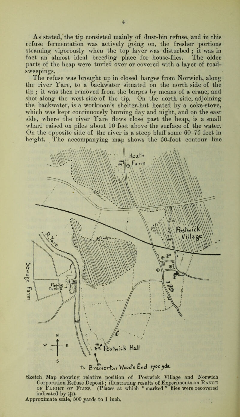 As stated, the tip consisted mainly of dust-bin refuse, and in this refuse fermentation was actively going on, the fresher portions steaming vigorously when the top layer was disturbed ; it was in fact an almost ideal breeding place for house-flies. The older parts of the heap were turfed over or covered with a layer of road- sweepings. The refuse was brought up in closed barges from Norwich, along the river Yare, to a backwater situated on the north side of the tip ; it was then removed from the barges by means of a crane, and shot along the west side of the tip. On the north side, adjoining the backwater, is a workman’s shelter-hut heated by a coke-stove, which was kept continuously burning day and night, and on the east side, where the river Yare flows close past the heap, is a small wharf raised on piles about 10 feet above the surface of the water. On the opposite side of the river is a steep bluff some 60-75 feet in height. The accompanying map shows the 50-foot contour line Sketch Map showing relative position of Postwick Village and Norwich Corporation Refuse Deposit; illustrating results of Experiments on Range of Flight of Flies. (Places at which ** marked ” flies were recovered indicated by 0). Approximate scale, 500 yards to 1 inch.