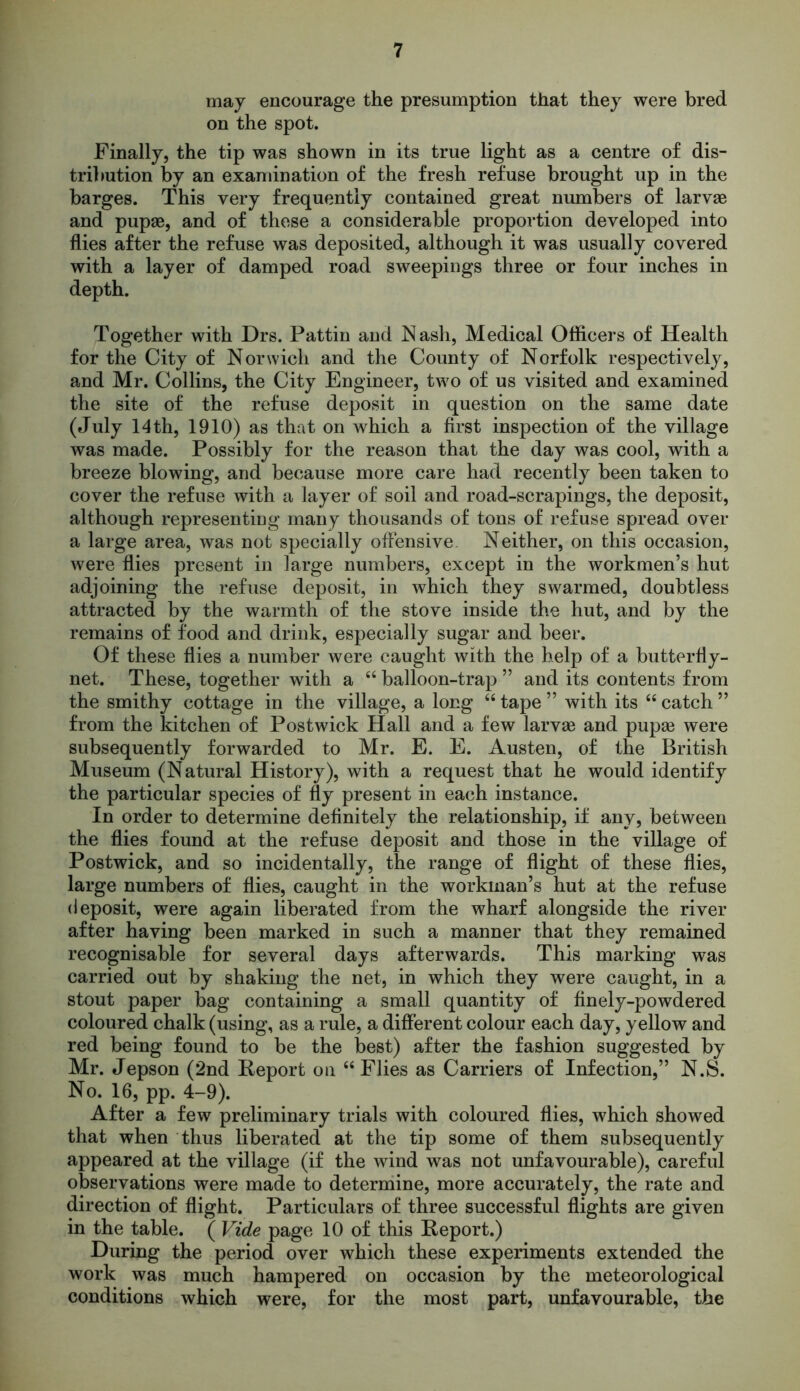 may encourage the presumption that they were bred on the spot. Finally, the tip was shown in its true light as a centre of dis- tribution by an examination of the fresh refuse brought up in the barges. This very frequently contained great numbers of larvae and pupae, and of these a considerable proportion developed into flies after the refuse was deposited, although it was usually covered with a layer of damped road sweepings three or four inches in depth. Together with Drs. Pattin and Nash, Medical Officers of Health for the City of Norwich and the County of Norfolk respectively, and Mr. Collins, the City Engineer, two of us visited and examined the site of the refuse deposit in question on the same date (July 14 th, 1910) as that on which a first inspection of the village was made. Possibly for the reason that the day was cool, with a breeze blowing, and because more care had recently been taken to cover the refuse with a layer of soil and road-scrapings, the deposit, although representing many thousands of tons of refuse spread over a large area, was not specially offensive. Neither, on this occasion, were flies present in large numbers, except in the workmen’s hut adjoining the refuse deposit, in which they swarmed, doubtless attracted by the warmth of the stove inside the hut, and by the remains of food and drink, especially sugar and beer. Of these flies a number were caught with the help of a butterfly- net. These, together with a “ balloon-trap ” and its contents from the smithy cottage in the village, a long “ tape ” with its “ catch ” from the kitchen of Postwick Hall and a few larvae and pupae were subsequently forwarded to Mr. E. E. Austen, of the British Museum (Natural History), with a request that he would identify the particular species of fly present in each instance. In order to determine definitely the relationship, if any, between the flies found at the refuse deposit and those in the village of Postwick, and so incidentally, the range of flight of these flies, large numbers of flies, caught in the workman’s hut at the refuse deposit, were again liberated from the wharf alongside the river after having been marked in such a manner that they remained recognisable for several days afterwards. This marking was carried out by shaking the net, in which they were caught, in a stout paper bag containing a small quantity of finely-powdered coloured chalk (using, as a rule, a different colour each day, yellow and red being found to be the best) after the fashion suggested by Mr. Jepson (2nd Report on “Flies as Carriers of Infection,” N.S. No. 16, pp. 4-9). After a few preliminary trials with coloured flies, which showed that when thus liberated at the tip some of them subsequently appeared at the village (if the wind was not unfavourable), careful observations were made to determine, more accurately, the rate and direction of flight. Particulars of three successful flights are given in the table. ( Vide page 10 of this Report.) During the period over which these experiments extended the work was much hampered on occasion by the meteorological conditions which were, for the most part, unfavourable, the