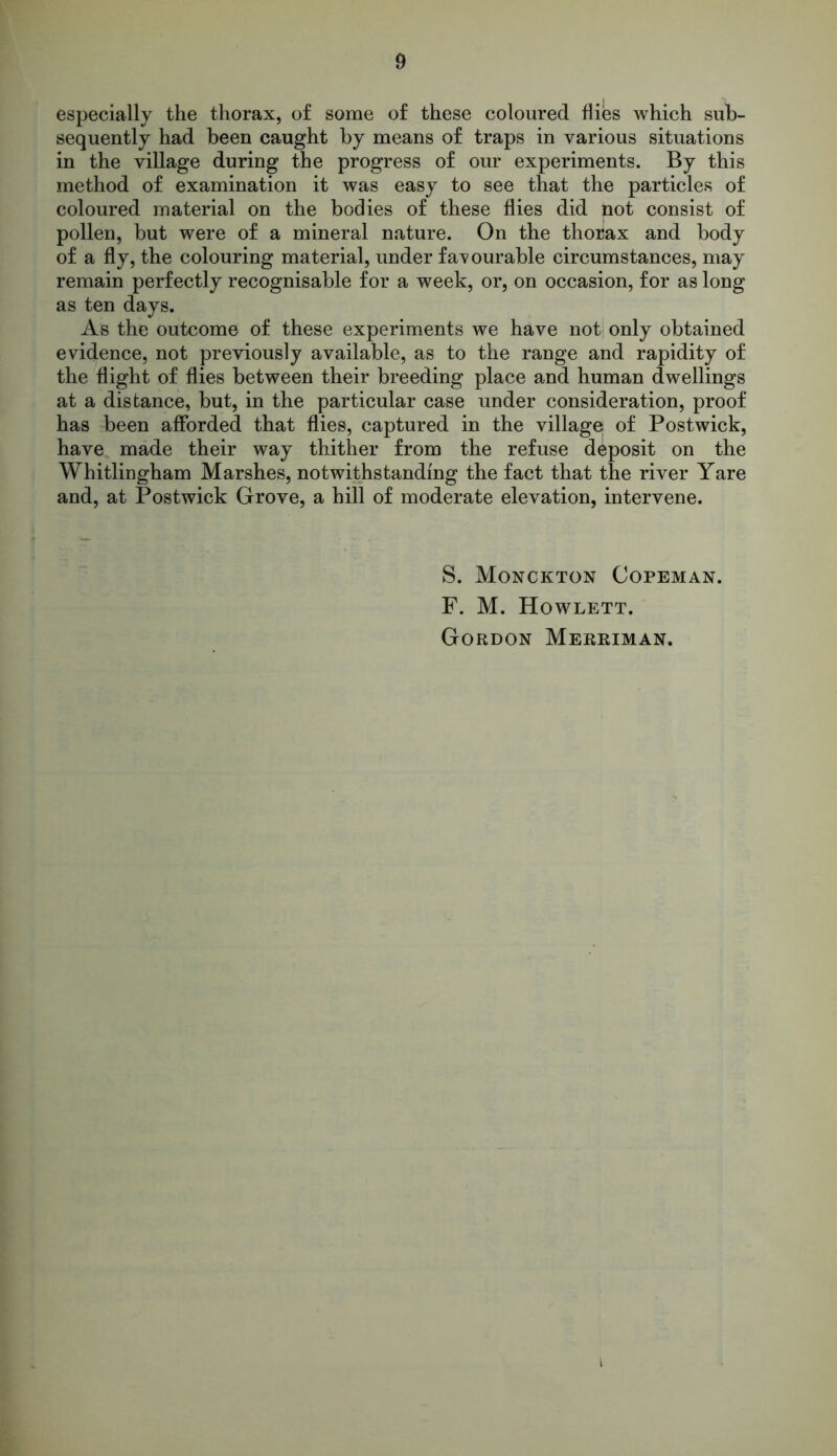 especially the thorax, of some of these coloured flies which sub- sequently had been caught by means of traps in various situations in the village during the progress of our experiments. By this method of examination it was easy to see that the particles of coloured material on the bodies of these flies did not consist of pollen, but were of a mineral nature. On the thorax and body of a fly, the colouring material, under f a^ ourable circumstances, may remain perfectly recognisable for a week, or, on occasion, for as long as ten days. As the outcome of these experiments we have not only obtained evidence, not previously available, as to the range and rapidity of the flight of flies between their breeding place and human dwellings at a distance, but, in the particular case under consideration, proof has been afforded that flies, captured in the village of Postwick, have made their way thither from the refuse deposit on the Whitlingham Marshes, notwithstanding the fact that the river Yare and, at Postwick Grove, a hill of moderate elevation, intervene. S. Monckton Copeman. F. M. Howlett. Gordon Merriman.