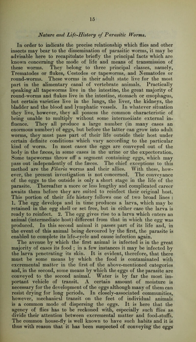 Nature and Life-History of Parasitic Worms. In order to indicate the precise relationship which flies and other insects may bear to the dissemination of parasitic worms, it may be advisable here to recapitulate briefly the principal facts which are known concerning the mode of life and means of transmission of these worms. They belong to three principal classes, namely, Trematodes or flukes, Cestodes or tapeworms, and Nematodes or round-worms. These worms in their adult state live for the most part in the alimentary canal of vertebrate animals. Practically speaking all tapeworms live in the intestine, the great majority of round-worms and flukes live in the intestine, stomach or oesophagus, but certain varieties live in the lungs, the liver, the kidneys, the bladder and the blood and lymphatic vessels. In whatever situation they live, however, they all possess the common characteristic of being unable to multiply without some intermediate external in- fluence. They all produce a large number (in many cases an enormous number) of eggs, but before the latter can grow into adult worms, they must pass part of their life outside their host under certain definite conditions which vary according to the particular kind of worm. In most cases the eggs are conveyed out of the body in the faeces, in some cases in the urine or the expectoration. Some tapeworms throw off a segment containing eggs, which may pass out independently of the faeces. The chief exceptions to this method are the Filaria worms and their allies. With these, how- ever, the present investigation is not concerned. The conveyance of the eggs to the outside is only a short stage in the life of the parasite. Thereafter a more or less lengthy and complicated career awaits them before they are suited to reinfect their original host. This portion of their life history follows one of two broad lines : 1. The egg develops and in time produces a larva, which may be retained in the egg shell or set free, but in either case the larva is ready to reinfect. 2. The egg gives rise to a larva which enters an animal (intermediate host) different from that in which the egg was produced. In this second animal it passes part of its life and, in the event of this animal being devoured by the first, the parasite is enabled to complete its life-cycle and cause infection again. The avenue by which the first animal is infected is in the great majority of cases its food ; in a few instances it may be infected by the larva penetrating its skin. It is evident, therefore, that there must be some means by which the food is contaminated with excremental matter in the first of the above-mentioned categories and, in the second, some means by which the eggs of the parasite are conveyed to the second animal. Water is by far the most im- portant vehicle of transit. A certain amount of moisture is necessary for the development of the eggs although many of them can resist drying for long periods. In closely-associated communities, however, mechanical transit on the feet of individual animals is a common mode of dispersing the eggs. It is here that the agency of flies has to be reckoned with, especially such flies as divide their attention between excremental matter and food-stuffs. The common house-fly is well known to have such habits and it is thus with reason that it has been suspected of conveying the eggs