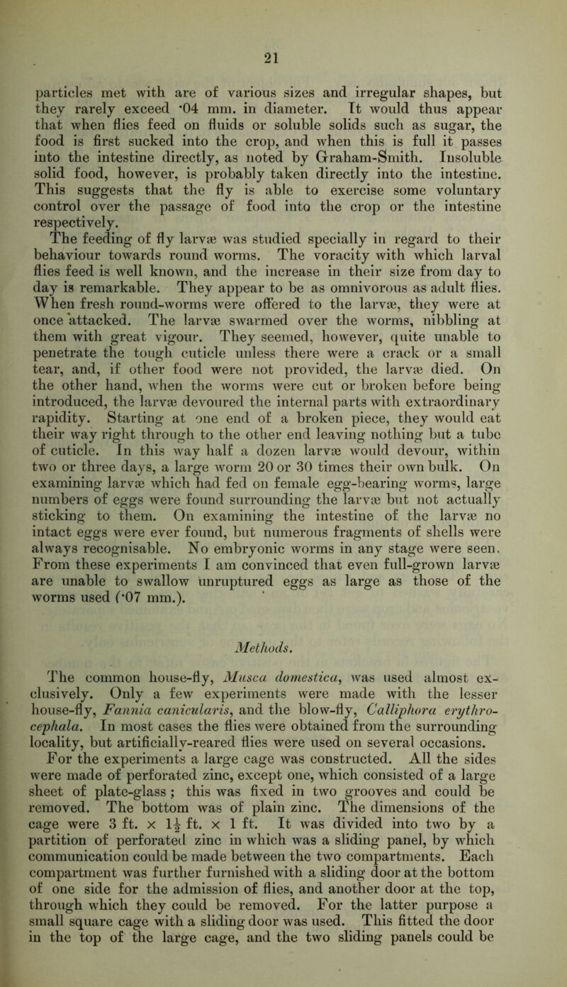 particles met with are of various sizes and irregular shapes, but they rarely exceed *04 mm. in diameter. It would thus appear that when flies feed on fluids or soluble solids such as sugar, the food is first sucked into the crop, and when this is full it passes into the intestine directly, as noted by Graham-Smith. Insoluble solid food, however, is probably taken directly into the intestine. This suggests that the fly is able to exercise some voluntary control over the passage of food into the crop or the intestine respectively. The feeding of fly larvae was studied specially in regard to their behaviour towards round worms. The voracity with which larval flies feed is well known, and the increase in their size from day to day is remarkable. They appear to be as omnivorous as adult flies. When fresh round-worms were offered to the larvae, they were at once attacked. The larvae swarmed over the worms, nibbling at them with great vigour. They seemed, however, quite unable to penetrate the tough cuticle unless there were a crack or a small tear, and, if other food were not provided, the larvae died. On the other hand, when the worms were cut or broken before being introduced, the larvae devoured the internal parts with extraordinary rapidity. Starting at one end of a broken piece, they would eat their way right through to the other end leaving nothing but a tube of cuticle. In this way half a dozen larvae would devour, within two or three days, a large worm 20 or 30 times their own bulk. On examining larvae which had fed on female egg-bearing worms, large numbers of eggs were found surrounding the larvae but not actually sticking to them. On examining the intestine of the larvae no intact eggs were ever found, but numerous fragments of shells were always recognisable. No embryonic worms in any stage were seen, From these experiments I am convinced that even full-grown larvae are unable to swallow unruptured eggs as large as those of the worms used (’07 mm.). Methods. The common house-fly, Musca domestica, was used almost ex- clusively. Only a few experiments were made with the lesser house-fly, Fannia canicularis, and the blow-fly, Calliphora erythro- cephala. In most cases the flies were obtained from the surrounding locality, but artificially-reared flies were used on several occasions. For the experiments a large cage was constructed. All the sides were made of perforated zinc, except one, which consisted of a large sheet of plate-glass; this was fixed in two grooves and could be removed. The bottom was of plain zinc. The dimensions of the cage were 3 ft. x 1^ ft. x 1 ft. It was divided into two by a partition of perforated zinc in which was a sliding panel, by which communication could be made between the two compartments. Each compartment was further furnished with a sliding door at the bottom of one side for the admission of flies, and another door at the top, through which they could be removed. For the latter purpose a small square cage with a sliding door was used. This fitted the door in the top of the large cage, and the two sliding panels could be