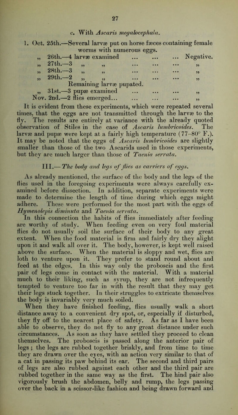 c. With Ascaris megalocephala. 1. Oct. 25th.—Several larvae put on horse faeces containing female worms with numerous eggs. „ 26th.—4 larvae examined ... Negative. ,, 27th. 3 „ „ ... ,, ,, 28th. 3 ,, „ ... ,, ,, 29th. 2 ,, ,, ... ,, Remaining larvae pupated. „ 31st.—3 pupae examined ... ,, Nov. 2nd.—2 flies emerged... ... ,, It is evident from these experiments, which were repeated several times, that the eggs are not transmitted through the larvae to the fly. The results are entirely at variance with the already quoted observation of Stiles in the case of Ascaris lumbricoides. The larvae and pupae were kept at a fairly high temperature (77-80° F.). It may be noted that the eggs of Ascaris lumbricoides are slightly smaller than those of the two Ascarids used in those experiments, but they are much larger than those of Taenia serrata. III.— The body and legs of flies as carriers of eggs. As already mentioned, the surface of the body and the legs of the Hies used in the foregoing experiments were always carefully ex- amined before dissection. In addition, separate experiments were made to determine the length of time during which eggs might adhere. These were performed for the most part with the eggs of Hymenolepis diminuta and Taenia serrata. In this connection the habits of dies immediately after feeding are worthy of study. When feeding even on very foul material dies do not usually soil the surface of their body to any great extent. When the food material is brm and fairly dry they alight upon it and walk all over it. The body, however, is kept well raised above the surface. When the material is sloppy and wet, dies are loth to venture upon it. They prefer to stand round about and feed at the edges. In this way only the proboscis and the drst pair of legs come in contact with the material. With a material much to their liking, such as syrup, they are not infrequently tempted to venture too far in with the result that they may get their legs stuck together. In their struggles to extricate themselves the body is invariably very much soiled. When they have dnished feeding, dies usually walk a short distance away to a convenient dry spot, or, especially if disturbed, they dy off to the nearest place of safety. As far as I have been able to observe, they do not dy to any great distance under such circumstances. As soon as they have settled they proceed to clean themselves. The proboscis is passed along the anterior pair of legs ; the legs are rubbed together briskly, and from time to time they are drawn over the eyes, with an action very similar to that of a cat in passing its paw behind its ear. The second and third pairs of legs are also rubbed against each other and the third pair are rubbed together in the same way as the first. The hind pair also vigorously brush the abdomen, belly and rump, the legs passing over the back in a scissor-like fashion and being drawn forward and