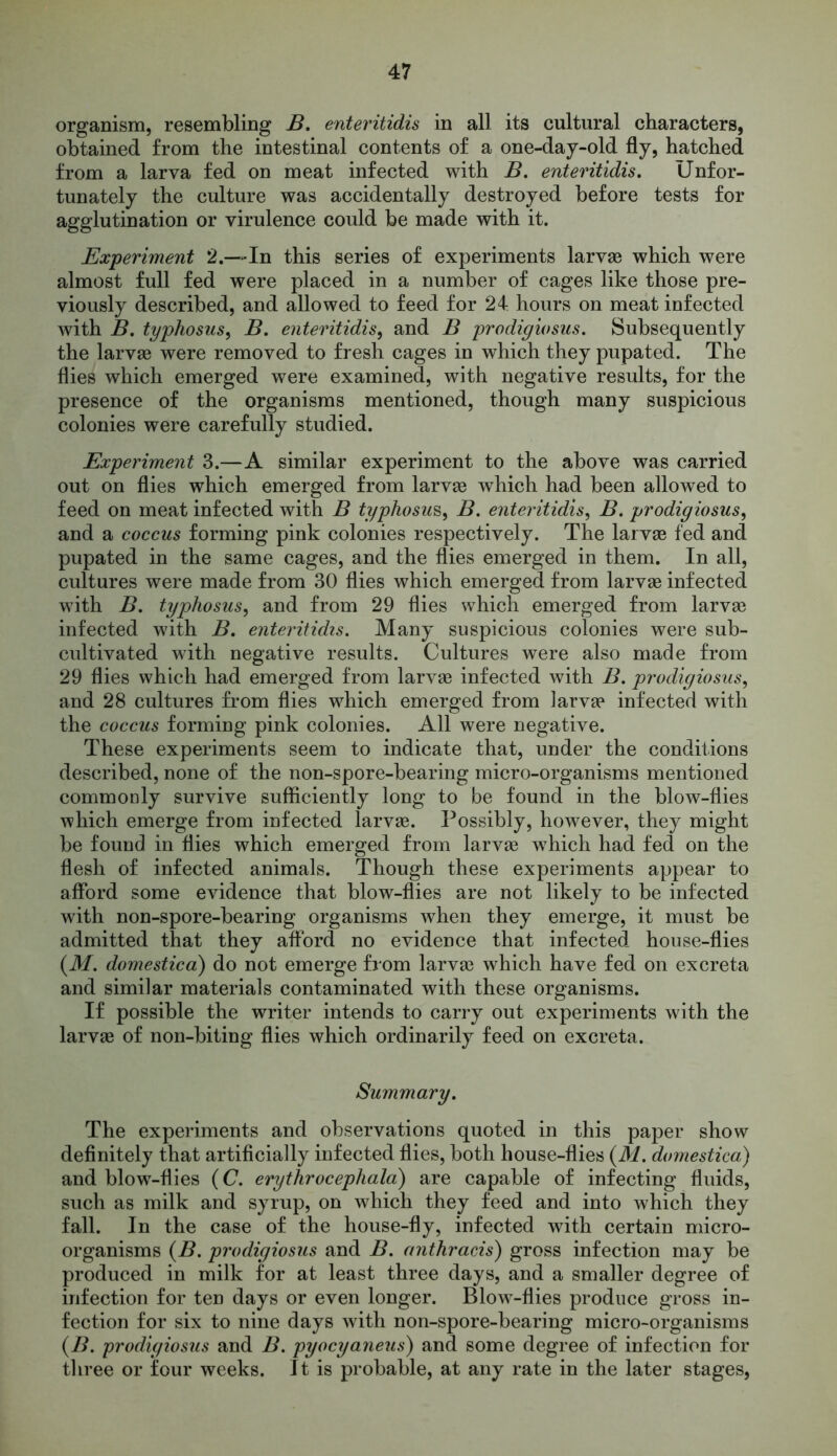 organism, resembling B. enteritidis in all its cultural characters, obtained from the intestinal contents of a one-day-old fly, hatched from a larva fed on meat infected with B. enteritidis. Unfor- tunately the culture was accidentally destroyed before tests for agglutination or virulence could be made with it. Experiment 2.—-In this series of experiments larvae which were almost full fed were placed in a number of cages like those pre- viously described, and allowed to feed for 24 hours on meat infected with B. typhosus, B. enteritidis, and B prodigiosus. Subsequently the larvae were removed to fresh cages in which they pupated. The flies which emerged were examined, with negative results, for the presence of the organisms mentioned, though many suspicious colonies were carefully studied. Experiment 3.—A similar experiment to the above was carried out on flies which emerged from larvae which had been allowed to feed on meat infected with B typhosus, B. enteritidis, B. prodigiosus, and a coccus forming pink colonies respectively. The larvae fed and pupated in the same cages, and the flies emerged in them. In all, cultures were made from 30 flies which emerged from larvae infected with B. typhosus, and from 29 flies which emerged from larvae infected with B. enteritidis. Many suspicious colonies were sub- cultivated with negative results. Cultures were also made from 29 flies which had emerged from larvae infected with B. prodigiosus, and 28 cultures from flies which emerged from larvae infected with the coccus forming pink colonies. All were negative. These experiments seem to indicate that, under the conditions described, none of the non-spore-bearing micro-organisms mentioned commonly survive sufficiently long to be found in the blow-flies which emerge from infected larvas. Possibly, however, they might be found in flies which emerged from larvae which had fed on the flesh of infected animals. Though these experiments appear to afford some evidence that blow-flies are not likely to be infected with non-spore-bearing organisms when they emerge, it must be admitted that they afford no evidence that infected house-flies (iff. domestica) do not emerge from larvae which have fed on excreta and similar materials contaminated with these organisms. If possible the writer intends to carry out experiments with the larvae of non-biting flies which ordinarily feed on excreta. Summary. The experiments and observations quoted in this paper show definitely that artificially infected flies, both house-flies (M. domestica) and blow-flies (C. erythrocephala) are capable of infecting fluids, such as milk and syrup, on which they feed and into which they fall. In the case of the house-fly, infected with certain micro- organisms (B. prodigiosus and B. anthracis) gross infection may be produced in milk for at least three days, and a smaller degree of infection for ten days or even longer. Blow-flies produce gross in- fection for six to nine days with non-spore-bearing micro-organisms (B. prodigiosus and B. pyocyaneus) and some degree of infection for three or four weeks. It is probable, at any rate in the later stages,