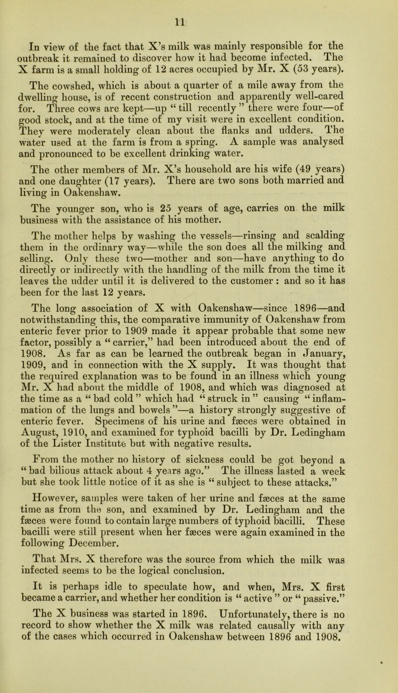 In view of the fact that X’s milk was mainly responsible for the outbreak it remained to discover how it had become infected. The X farm is a small holding of 12 acres occupied by Mr. X (53 years). The cowshed, which is about a quarter of a mile away from the dwelling house, is of recent construction and apparently well-cared for. Three cows are kept—up ‘‘ till recently ” there were four—of good stock, and at the time of my visit were in excellent condition. They were moderately clean about the flanks and udders. The water used at the farm is from a spring. A sample was analysed and pronounced to be excellent drinking water. The other members of Mr. X’s household are his wife (49 years) and one daughter (17 years). There are two sons both married and living in Oakenshaw. The younger son, who is 25 years of age, carries on the milk business with the assistance of his mother. The mother helps by washing the vessels—rinsing and scalding them in the ordinary way—while the son does all the milking and selling. Only these two—mother and son—have anything to do directly or indirectly with the handling of the milk from the time it leaves the udder until it is delivered to the customer : and so it has been for the last 12 years. The long association of X with Oakenshaw—since 1896—and notwithstanding this, the comparative immunity of Oakenshaw from enteric fever prior to 1909 made it appear probable that some new factor, possibly a “ carrier,” had been introduced about the end of 1908. As far as can be learned the outbreak began in January, 1909, and in connection with the X supply. It was thought that the required explanation was to be found in an illness which young Mr. X had about the middle of 1908, and which was diagnosed at the time as a “ bad cold ” which had “ struck in ” causing ‘‘ inflam- mation of the lungs and bowels ”—a history strongly suggestive of enteric fever. Specimens of his urine and fasces were obtained in August, 1910, and examined for typhoid bacilli by Dr. Ledingham of the Lister Institute but with negative results. From the mother no history of sickness could be got beyond a “ bad bilious attack about 4 years ago.” The illness lasted a week but she took little notice of it as she is “ subject to these attacks.” However, samples were taken of her urine and fasces at the same time as from the son, and examined by Dr. Ledingham and the fasces were found to contain large numbers of typhoid bacilli. These bacilli were still present when her fasces were again examined in the following December. That Mrs. X therefore was the source from which the milk was infected seems to be the logical conclusion. It is perhaps idle to speculate how, and when, Mrs. X first became a carrier, and whether her condition is “ active ” or “ passive.” The X business was started in 1896. Unfortunately, there is no record to show whether the X milk was related causally with any of the cases which occurred in Oakenshaw between 1896 and 1908,
