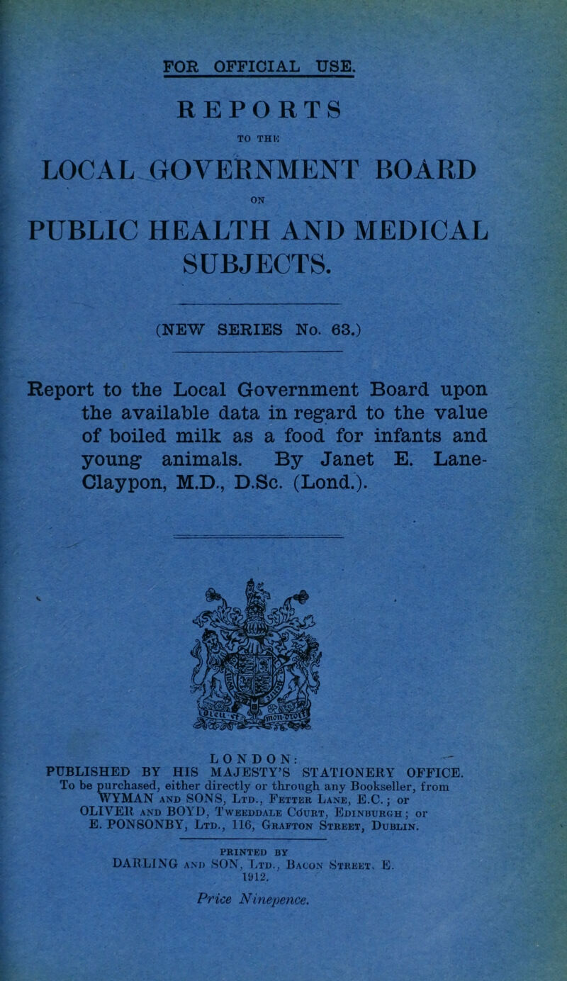 FOR OFFICIAL USE. REPORTS TO THU LOCAL GOVERNMENT BOARD ON PUBLIC HEALTH AND MEDICAL SUBJECTS. (NEW SERIES No. 63.) Report to the Local Government Board upon the available data in regard to the value of boiled milk as a food for infants and young animals. By Janet E. Lane- Claypon, M.D., D.Sc. (Lond.). LONDON: PUBLISHED BY HIS MAJESTY’S STATIONERY OFFICE. To be purchased, either directly or through any Bookseller, from WYMAN AND SONS, Ltd., Fetter Lane, E.C. ; or OLIVER AND BOYD, Tweeddale CduRT, Edinburgh; or E. PONSONBY, Ltd., 116, Grafton Street, Dublin. printed by DARLING AM) SON, Ltd., Bacon Street, E. 1912. Price Ninepence.