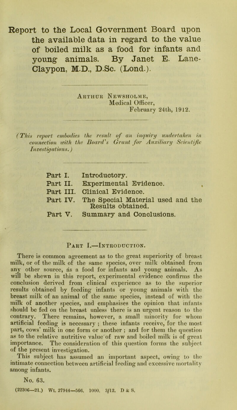 Report to the Local Government Board upon the available data in regard to the value of boiled milk as a food for infants and young animals. By Janet E. Lane- Claypon, M.D., D.Sc. (Lond.). Arthur Newsholme, Medical Officer, February 24th, 1912. (Thu report embodies the result of an inquiry undertaken in connection loith the Board's Grant for Auxiliary Scicrdific Investigations.) Part I. Part II. Part III. Part IV. Part V. Introductory. Experimental Evidence. Clinical Evidence. The Special Material used and the Results obtained. Summary and Conclusions. Part I.—Introduction. There is common agreement as to the great superiority of breast milk, or of the milk of the same species, over milk obtained from any other source, as a food for infants and young animals. As will be shewn in this report, experimental evidence confirms the conclusion derived from clinical experience as to the superior results obtained by feeding infants or young animals with the breast milk of an animal of the same species, instead of with the milk of another species, and emphasises the opinion that infants should be fed on the breast unless there is an urgent reason to the contrary. There remains, however, a small minority for whom artificial feeding is necessary ; these infants receive, for the most part, cows’ milk in one form or another ; and for them the question as to the relative nutritive value of raw and boiled milk is of great importance. The consideration of this question forms the subject of the present investigation. This subject has assumed an important aspect, owing to the intimate connection between artificial feeding and excessive mortality among infants. No. 63. (22306—21.) Wt. 27944—566. 1000. 3/12. D & S,