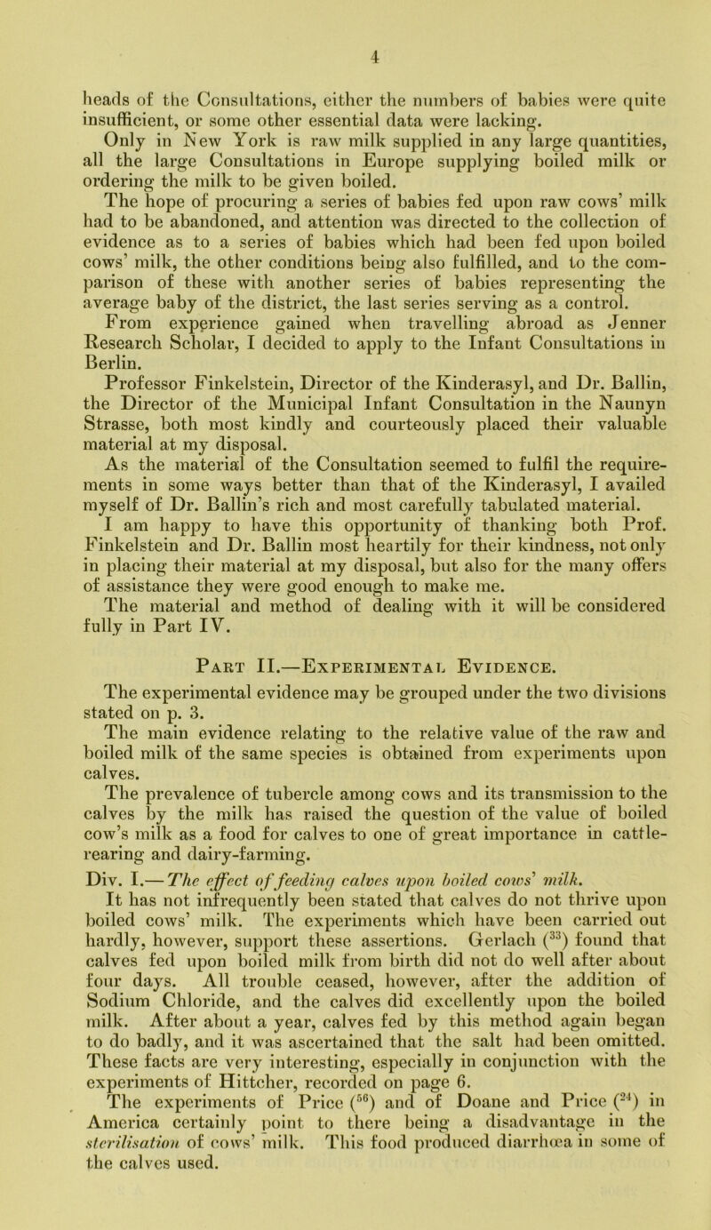 lieads of the Consultations, either the numbers of babies were quite insufficient, or some other essential data were lacking. Only in New York is raw milk supplied in any large quantities, all the large Consultations in Europe supplying boiled milk or ordering the milk to be given boiled. The hope of procuring a series of babies fed upon raw cows’ milk had to be abandoned, and attention was directed to the collection of evidence as to a series of babies which had been fed upon boiled cows’ milk, the other conditions being also fulfilled, and to the com- parison of these with another series of babies representing the average baby of the district, the last series serving as a control. From experience gained when travelling abroad as Jenner Research Scholar, I decided to apply to the Infant Consultations in Berlin. Professor Finkelstein, Director of the Kinderasyl, and Dr. Ballin, the Director of the Municipal Infant Consultation in the Naunyn Strasse, both most kindly and courteously placed their valuable material at my disposal. As the material of the Consultation seemed to fulfil the require- ments in some ways better than that of the Kinderasyl, I availed myself of Dr. Baffin’s rich and most carefully tabulated material. I am happy to have this opportunity of thanking both Prof. Finkelstein and Dr. Ballin most heartily for their kindness, not only in placing their material at my disposal, but also for the many offers of assistance they were good enough to make me. The material and method of dealing with it will be considered fully in Part IV. Part II.—Experimental Evidence. The experimental evidence may be grouped under the two divisions stated on p. 3. The main evidence relating to the relative value of the raw and boiled milk of the same species is obtained from experiments upon calves. The prevalence of tubercle among cows and its transmission to the calves by the milk has raised the question of the value of boiled cow’s milk as a food for calves to one of great importance in cattle- rearing and dairy-farming. Div. I.— The effect o f feeding calves upon boiled cows' milk. It has not infrequently been stated that calves do not thrive upon boiled cows’ milk. The experiments which have been carried out hardly, however, support these assertions. Gerlach found that calves fed upon boiled milk from birth did not do well after about four days. All trouble ceased, however, after the addition of Sodium Chloride, and the calves did excellently upon the boiled milk. After about a year, calves fed by this method again began to do badly, and it was ascertained that the salt had been omitted. These facts are very interesting, especially in conjunction with the experiments of Hittcher, recorded on page 6. The experiments of Price and of Doane and Price (-^) in America certainly point to there being a disadvantage in the sterilisation of cows’ milk. This food produced diarrhoea in some of the calves used.