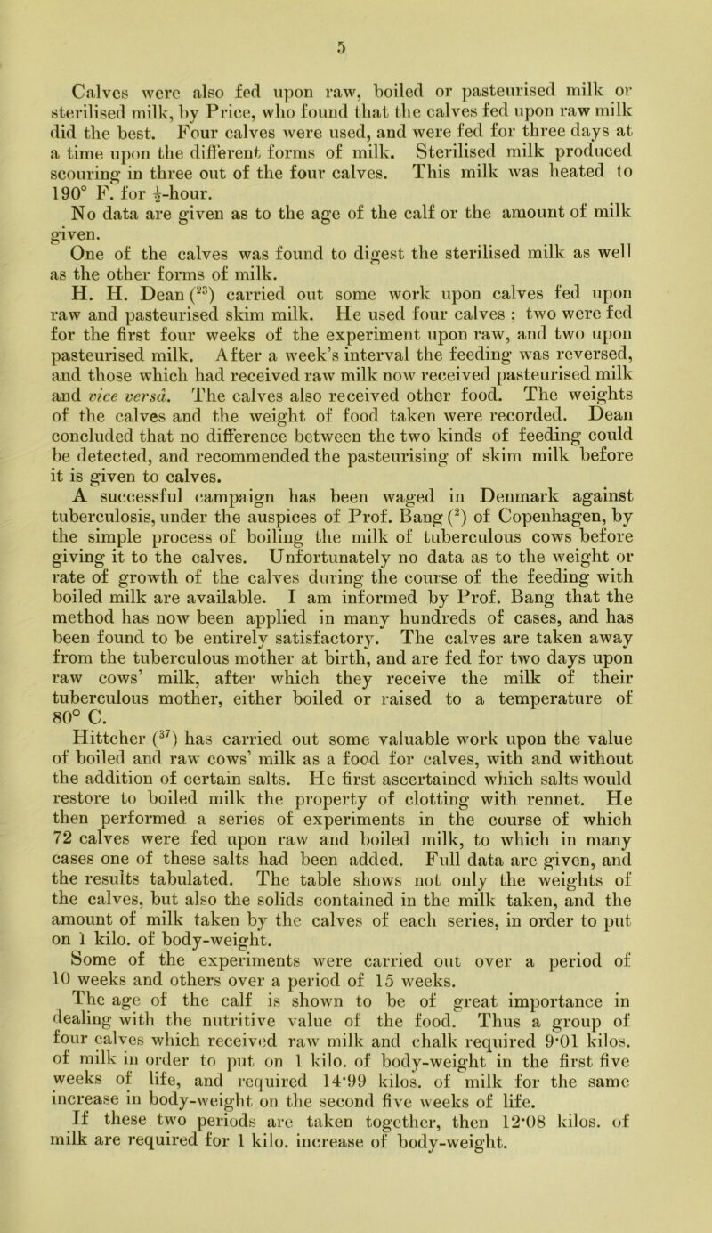 Calves were also fed upon raw, boiled or pasteurised milk or sterilised milk, by Price, who found that the calves fed upon raw milk did the best. Four calves were used, and were fed for three days at a time upon the different forms of milk. Sterilised milk produced scouring in three out of the four calves. This milk was heated to 190° F. for ^-hour. No data are given as to the age of the calf or the amount of milk given. One of the calves was found to digest the sterilised milk as well as the other forms of milk. H. H. Dean carried out some work upon calves fed upon raw and pasteurised skim milk. He used four calves ; two were fed for the first four weeks of the experiment upon raw, and two upon pasteurised milk. After a week’s interval the feeding was reversed, and those which had received raw milk now received pasteurised milk and vice versa. The calves also received other food. The weights of the calves and the weight of food taken were recorded. Dean concluded that no difference between the two kinds of feeding could be detected, and recommended the pasteurising of skim milk before it is given to calves. A successful campaign has been waged in Denmark against tuberculosis, under the auspices of Prof. Bang (^) of Copenhagen, by the simple process of boiling the milk of tuberculous cows before giving it to the calves. Unfortunately no data as to the weight or rate of growth of the calves during the course of the feeding with boiled milk are available. I am informed by Prof. Bang that the method has now been applied in many hundreds of cases, and has been found to be entirely satisfactory. The calves are taken away from the tuberculous mother at birth, and are fed for two days upon raw cows’ milk, after which they receive the milk of their tuberculous mother, either boiled or raised to a temperature of 80° C. Hittcher has carried out some valuable work upon the value of boiled and raw cows’ milk as a food for calves, with and without the addition of certain salts. He first ascertained which salts would restore to boiled milk the property of clotting with rennet. He then performed a series of experiments in the course of which 72 calves were fed upon raw and boiled milk, to which in many cases one of these salts had been added. Full data are given, and the results tabulated. The table shows not only the weights of the calves, but also the solids contained in the milk taken, and the amount of milk taken by the calves of each series, in order to put on 1 kilo, of body-weight. Some of the experiments were carried out over a period of 10 weeks and others over a period of 15 weeks. The age of the calf is shown to be of great importance in dealing with the nutritive value of the food. Thus a group of four calves which received raw milk and chalk required 9*01 kilos, of milk in order to put on 1 kilo, of body-weight in the first five weeks of life, and required 14*99 kilos, of milk for the same increase in body-weight on the second five weeks of life. If these two periods are taken together, then 12'08 kilos, of milk are required for 1 kilo, increase of body-weight.