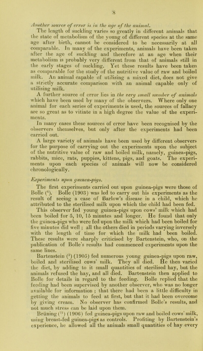 Another source of error is in the aye (f the animal. Tlie Icngtli of suckling varies so greatly in different animals that the state of metabolism of the young of different species at the same age after birth, cannot be considered to be necessarily at all comparable. In many of the experiments, animals have been taken after the age of suckling and therefore at an age when their metabolism is probably very different from that of animals still in the early stages of suckling. Yet these results have been taken as comparable for the study of the nutritive value of raw and boiled milk. An animal capable of utilising a mixed diet, does not give a strictly accurate comparison with an animal capable only of utilising milk. A further source of error lies in the very small number of animals which have been used by many of the observers. Where only one animal for each series of experiments is used, the sources of fallacy are so great as to vitiate in a high degree the value of the experi- ments. In many cases these sources of error have been recognised by the observers themselves, but only after the experiments had been carried out. A large variety of animals have been used by different observers for the purpose of carrying out the experiments upon the subject of the nutritive value of raw and boiled milk, namely, guinea-pigs, rabbits, mice, rats, puppies, kittens, pigs, and goats. The experi- ments upon each species of animals will now be considered chronologically. Experiments upon ymnea-piys. The first experiments carried out upon guinea-pigs were those of Bolle (®). Bolle (1903) was led to carry out his experiments as the result of seeing a case of Barlow’s disease in a child, which he attributed to the sterilised milk upon which the child had been fed. This observer fed young guinea-pigs upon cows’ milk which had been boiled for 5, 10, 15 minutes and longer. He found that only the guinea-pigs who were fed upon the milk which had been boiled for five minutes did well; all the others died in periods varying inversely with the length of time for which the milk had been boiled. These results were sharply criticised by Bartenstein, who, on the publication of Bolle’s results had commenced experiments upon the same lines. Bartenstein (^) (1905) fed numerous young guinea-pigs upon raw, boiled and sterilised cows’ milk. They all died. He then varied the diet, by adding to it small quantities of sterilised hay, but the animals refused the hay, and all died. Bartenstein then applied to Bolle for details in regard to the feeding. Bolle replied that the feeding had been supervised by another observer, who was no longer available for information ; that there had been a little difficulty in getting the animals to feed at first, but that it had been overcome by giving cream. No observer has confirmed Bolle’s results, and not much stress can be laid upon them. Brlining (‘’) (1906) fed guinea-pigs upon raw and boiled cows’ milk, using breast-fed guinea-pigs as controls. Profiting by Bartenstein’s experience, he allowed all the animals small quantities of hay every