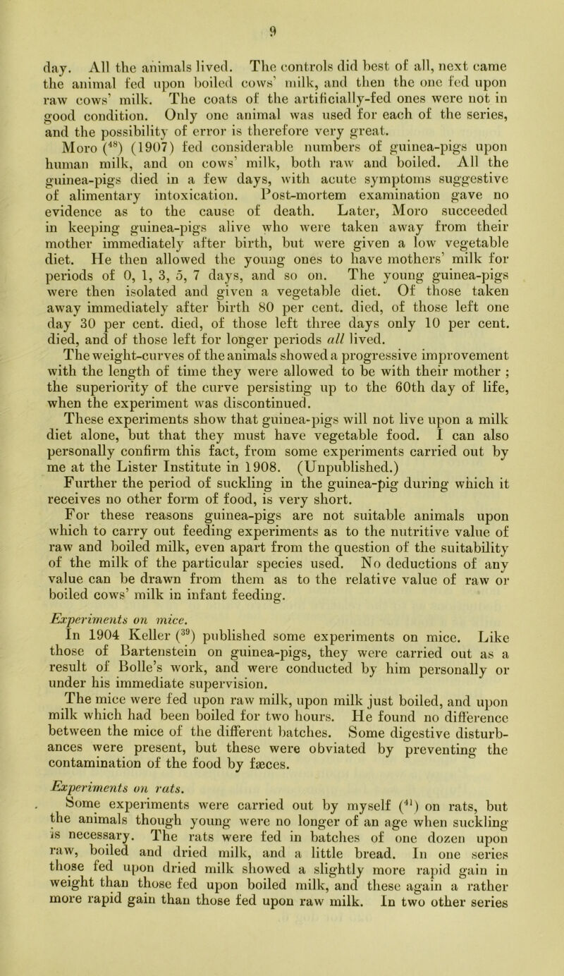 daj. All the animals lived. The controls did best of all, next came the animal fed upon boiled cows’ milk, and then the one fed upon raw cows’ milk. The coats of the artificially-fed ones were not in good condition. Only one animal was used for each of the series, and the possibility of error is therefore very great. Moro (1907) ted considerable numbers of guinea-pigs upon human milk, and on cows’ milk, both raw and boiled. All the guinea-pigs died in a few days, Avith acute symptoms suggestive of alimentary intoxication. Post-mortem examination gave no evidence as to the cause of death. Later, Moro succeeded in keeping guinea-pigs alive who were taken away from their mother immediately after birth, but were given a low vegetable diet. He then allowed the young ones to have mothers’ milk for periods of 0, 1, 3, 5, 7 days, and so on. The young guinea-pigs were then isolated and given a vegetable diet. Of those taken away immediately after birth 80 per cent, died, of those left one day 30 per cent, died, of those left three days only 10 per cent, died, and of those left for longer periods all lived. The weight-curves of the animals showed a progressive improvement with the length of time they were allowed to be with their mother ; the superiority of the curve persisting up to the 60th day of life, when the experiment was discontinued. These experiments show that guinea-pigs will not live upon a milk diet alone, but that they must have vegetable food. I can also personally confirm this fact, from some experiments carried out by me at the Lister Institute in 1908. (Unpublished.) Further the period of suckling in the guinea-pig during which it receives no other form of food, is very short. For these reasons guinea-pigs are not suitable animals upon which to carry out feeding experiments as to the nutritive value of raw and boiled milk, even apart from the question of the suitability of the milk of the particular species used. No deductions of any value can be drawn from them as to the relative value of raw or boiled cows’ milk in infant feeding. Experiment6 on 7nice. In 1904 Keller (^®) published some experiments on mice. Like those of Bartenstein on guinea-pigs, they were carried out as a result of Bolle’s work, and were conducted by him personally or under his immediate supervision. The mice were fed upon raw milk, upon milk just boiled, and upon milk which had been boiled for two hours. He found no difference between the mice of the different batches. Some digestive disturb- ances were present, but these were obviated by preventing the contamination of the food by fasces. Experiments on rats. Some experiments were carried out by myself (^\) on rats, but the animals though young were no longer of an age when suckling is necessary. The rats were fed in batches of one dozen upon raw, boiled and dried milk, and a little bread. In one series those fed upon dried milk showed a slightly more rapid gain in weight than those fed upon boiled milk, and these again a rather more rapid gain than those fed upon raw milk. In two other series