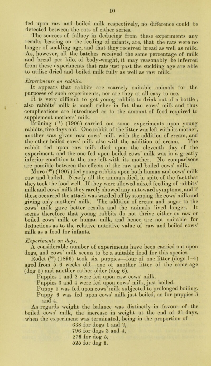 fed upon raw and boiled milk respectively, no difference could be detected between the rats of either series. The sources of fallacy in deducing from these experiments any results bearing on the feeding of infants, are, that the rats were no longer of suckling age, and that they received bread as well as milk. As, however, all the batches received the same percentage of milk and bread per kilo, of body-weight, it may reasonably be inferred from these experiments that rats just past the suckling age are able to utilise dried and boiled milk fully as well as raw milk. Experiments on rahhits. It appears that rabbits are scarcely suitable animals for the purposes of such experiments, nor are they at all easy to use. It is very difficult to get young rabbits to drink out of a bottle ; also rabbits’ milk is much richer in fat than cows’ milk and thus complications are introduced as to the amount of food required to supplement mothers’ milk. Brlining (1906) carried out some experiments upon young rabbits, five days old. One rabbit of the litter was left with its mother, another was given raw cows’ milk with the addition of cream, and the other boiled cows’ milk also with the addition of cream. The rabbit fed upon raw milk died upon the eleventh day of the experiment, and the one fed upon boiled cows’ milk was in a greatly inferior condition to the one left with its mother. No comparisons are possible between the effects of the raw and boiled cows’ milk. Moro (1907) fed young rabbits upon both human and cows’ milk raw and boiled. Nearly all the animals died, in spite of the fact that they took the food well. If they were allowed mixed feeding of rabbits’ milk and cows’milk they rarely showed any untoward symptoms, and if these occurred the attack was warded off by stopping the cows’ milk and giving only mothers’ milk. The addition of cream and sugar to the cows’ milk gave better results and the animals lived longer. It seems therefore that young rabbits do not thrive either on raw or boiled cows’ milk or human milk, and hence are not suitable for deductions as to the relative nutritive value of raw and boiled cows’ milk as a food for infants. Experiments on doys. A considerable number of experiments have been carried out u[)on dogs, and cows’ milk seems to be a suitable food for this species. Uodet (1896) took six puppies—four of one litter (dogs 1-4) aged from 5-6 weeks old—one of another litter of the same age (dog 5) and another rather older (dog 6). Puppies 1 and 2 were fed upon raw cows’ milk. Puppies 3 and 4 were fed upon cows’ milk, just boiled. Puppy 5 was fed upon cows’ milk subjected to prolonged boiling. Puppy 6 was fed upon cows’ milk just boiled, as tor puppies 3 and 4. As regards weight the balance was distinctly in favour of the boiled cows’ milk, the increase in weight at the end of 31 days, when the experiment was terminated, being in the proportion of 638 for dogs 1 aiul 2, 796 for dogs 3 and 4, 276 for dog 5, 525 for dog 6.