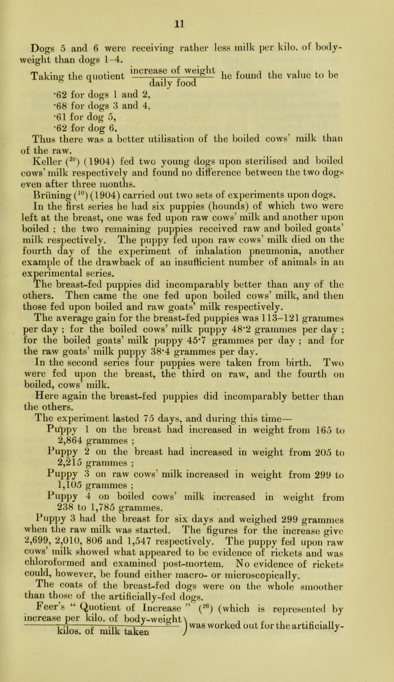 Dogs 5 and 6 were receiving ratliei* less milk per kilo. oF body- increase of weielit weight than dogs 1-4. Taking the quotient daily food he found the value to be *62 for dogs 1 and 2, *68 for dogs 3 and 4, ■61 for dog 5, *62 for dog 6. Thus there was a better utilisation of the boiled cows’ milk than of the raw. Keller (1904) fed two young dogs upon sterilised and boiled cows’ milk respectively and found no difference between the two dogs even after three months. Briining (1904) carried out two sets of experiments upon dogs. In the first series he had six puppies (hounds) of which two were left at the breast, one was fed upon raw cows’ milk and another upon boiled ; the two remaining puppies received raw and boiled goats’ milk respectively. The puppy fed upon raw cows’ milk died on the fourth day of the experiment of inhalation pneumonia, another example of the drawback of an insufficient number of animals in an experimental series. The breast-fed puppies did incomparably better than any of the others. Then came the one fed upon boiled cows’ milk, and then those fed upon boiled and raw goats’ milk respectively. The average gain for the breast-fed puppies was 113-121 grammes per day ; for the boiled cows’ milk puppy 48*2 grammes per day ; for the boiled goats’ milk puppy 45*7 grammes per day ; and for the raw goats’ milk puppy 38*4 grammes per day. In the second series four puppies were taken from birth. Two were fed upon the breast, the third on raw, and the fourth on boiled, cows’ milk. Here again the breast-fed puppies did incomparably better than the others. The experiment lasted 75 days, and during this time— Pu^ppy 1 on the breast had increased in weight from 165 to 2,864 grammes ; Puppy 2 on the breast had increased in weight from 205 to 2,215 grammes ; Puppy 3 on raw cows’ milk increased in weight from 299 to 1,105 grammes ; Puppy 4 on boiled cows’ milk increased in 238 to 1,785 grammes. Puppy 3 had the breast for six days and weighed 299 grammes when the raw milk was started. The figures for the increase give 2,699, 2,010, 806 and 1,547 respectively. The puppy fed upon raw cows’ milk showed what appeared to be evidence of rickets and was chloroformed and examined post-mortem. No evidence of rickets could, however, be found either macro- or microscopically. The coats of the breast-fed dogs were on the whole smoother than those of the artificially-fed dogs. Peers “ Quotient of Increase ” (^®) (which is represented by increase per kilo, of body-weight\ , . „ y-M 1 rr, ^ . — ) was worked out tor the artificially- kilos. ot milk taken / weight from