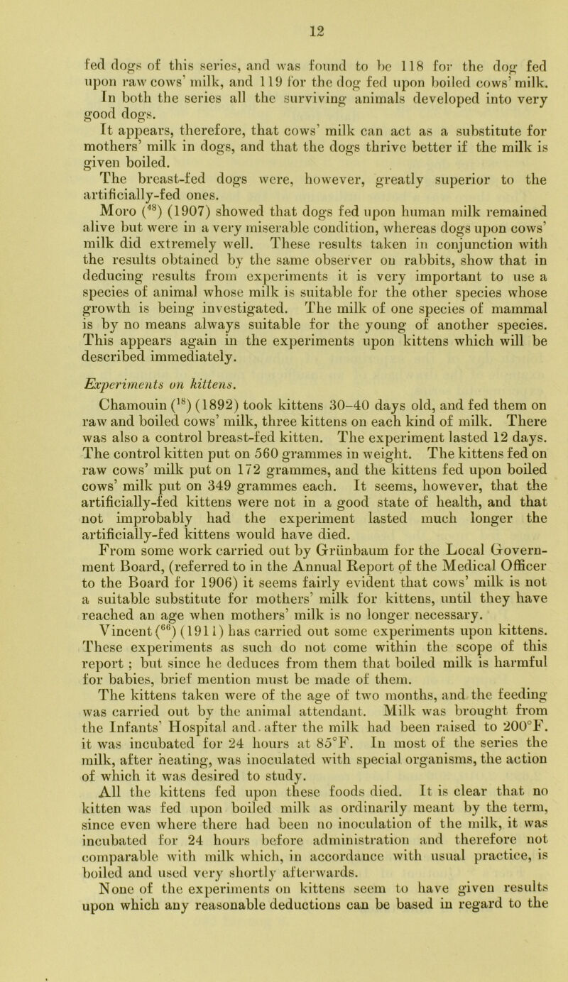 fed dogs of this series, and was fonnd to be 118 for the dog fed upon raw cows’ milk, and 119 for the dog fed upon boiled cows’milk. In both the series all the surviving animals developed into very good dogs. It appears, therefore, that cows’ milk can act as a substitute for mothers’ milk in dogs, and that the dogs thrive better if the milk is given boiled. Cj • The breast-fed dogs were, however, greatly superior to the artificially-fed ones. Moro (1907) showed that dogs fed upon human milk remained alive but were in a very miserable condition, whereas dogs upon cows’ milk did extremely well. These results taken in conjunction with the results obtained by the same observer on rabbits, show that in deducing results from experiments it is very important to use a species of animal whose milk is suitable for the other species whose growth is being investigated. The milk of one species of mammal is by no means always suitable for the young of another species. This appears again in the experiments upon kittens which will be described immediately. Experiments on kittens. Chamouin (1892) took kittens 30-40 days old, and fed them on raw and boiled cows’ milk, three kittens on each kind of milk. There was also a control breast-fed kitten. The experiment lasted 12 days. The control kitten put on 560 grammes in weight. The kittens fed on raw cows’ milk put on 17 2 grammes, and the kittens fed upon boiled cows’ milk put on 349 grammes each. It seems, however, that the artificially-fed kittens were not in a good state of health, and that not improbably had the experiment lasted much longer the artificially-fed kittens would have died. From some work carried out by Griinbaum for the Local Govern- ment Board, (referred to in the Annual Report of the Medical Officer to the Board for 1906) it seems fairly evident that cows’ milk is not a suitable substitute for mothers’ milk for kittens, until they have reached an age when mothers’ milk is no longer necessary. Vincent (^®) (1911) has carried out some experiments upon kittens. These experiments as such do not come within the scope of this report ; but since he deduces from them that boiled milk is harmful for babies, brief mention must be made of them. The kittens taken were of the age of two months, and the feeding was carried out by the animal attendant. Milk was brought from the Infants’ Hospital and. after the milk had been raised to 200°F. it was incubated for 24 hours at 85°F. In most of the series the milk, after heating, was inoculated with special organisms, the action of which it was desired to study. All the kittens fed upon these foods died. It is clear that no kitten was fed upon boiled milk as ordinarily meant by the term, since even where there had been no inoculation of the milk, it was incubated for 24 hours before administration and therefore not comparable with milk which, in accordance with usual practice, is boiled and used very shortly afterwards. None of the experiments on kittens seem to have given results upon which any reasonable deductions can be based in regard to the