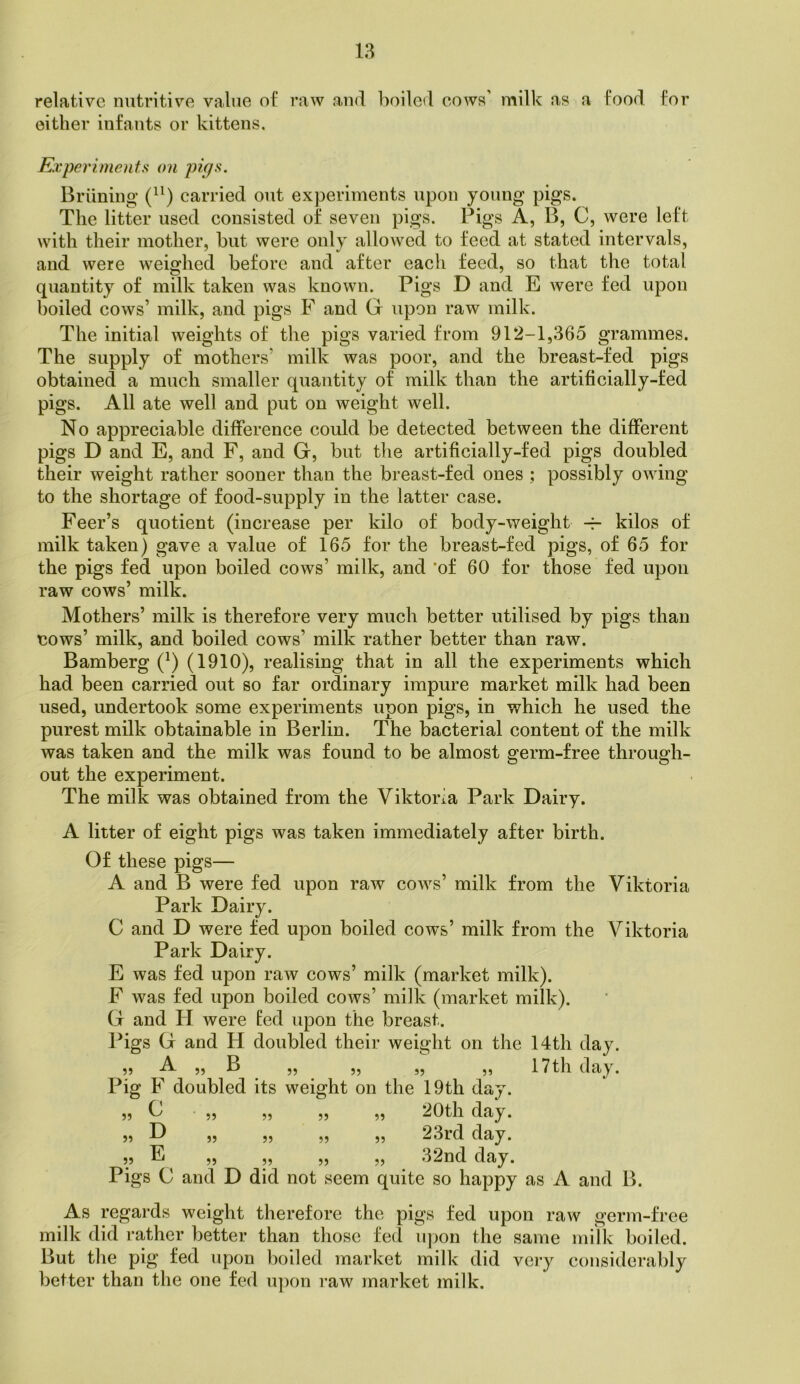 relative nutritive value of raw and l^oilod cows' milk as a food for either infants or kittens. Experiments on pip:^. Briining carried out experiments upon young pigs. The litter used consisted of seven pigs. Pigs A, B, C, were left with their mother, hut were only allowed to feed at stated intervals, and were weighed before and after each feed, so that the total quantity of milk taken was known. Pigs D and E were fed upon boiled cows’ milk, and pigs F and G upon raw milk. The initial weights of the pigs varied from 912-1,365 grammes. The supply of mothers’ milk was poor, and the breast-fed pigs obtained a much smaller quantity of milk than the artificially-fed pigs. All ate well and put on weight well. No appreciable difference could be detected between the different pigs D and E, and F, and G, but the artificially-fed pigs doubled their weight rather sooner than the breast-fed ones ; possibly owing to the shortage of food-supply in the latter case. Feer’s quotient (increase per kilo of body-weight kilos of milk taken) gave a value of 165 for the breast-fed pigs, of 65 for the pigs fed upon boiled cows’ milk, and *of 60 for those fed upon raw cows’ milk. Mothers’ milk is therefore very much better utilised by pigs than cows’ milk, and boiled cows’ milk rather better than raw. Bamberg (^) (1910), realising that in all the experiments which had been carried out so far ordinary impure market milk had been used, undertook some experiments upon pigs, in which he used the purest milk obtainable in Berlin. The bacterial content of the milk was taken and the milk was found to be almost germ-free through- out the experiment. The milk was obtained from the Viktoria Park Dairy. A litter of eight pigs was taken immediately after birth. Of these pigs— A and B were fed upon raw cows’ milk from the Viktoria Park Dairy. C and D were fed upon boiled cows’ milk from the Viktoria Park Dairy. E was fed upon raw cows’ milk (market milk). F was fed upon boiled cows’ milk (market milk). G and H were led upon the breast. Pigs G and H doubled their weight on the 14th day. 55 A ,, B ,, ,, ,, ,, 17th day. Pig F doubled its weight on the 19th day. 55 C ,, „ „ „ 20th day. 55 D „ „ „ „ 23rd day. 5, E ^ „ 32nd day. Pigs C and D did not seem quite so happy as A and B. As regai-ds weight therefore the pigs fed upon raw germ-free milk did rather better than those fe(l u])on the same milk boiled. But the pig fed upon boiled market milk did veiy considerably better than the one fed u])on raw market milk.