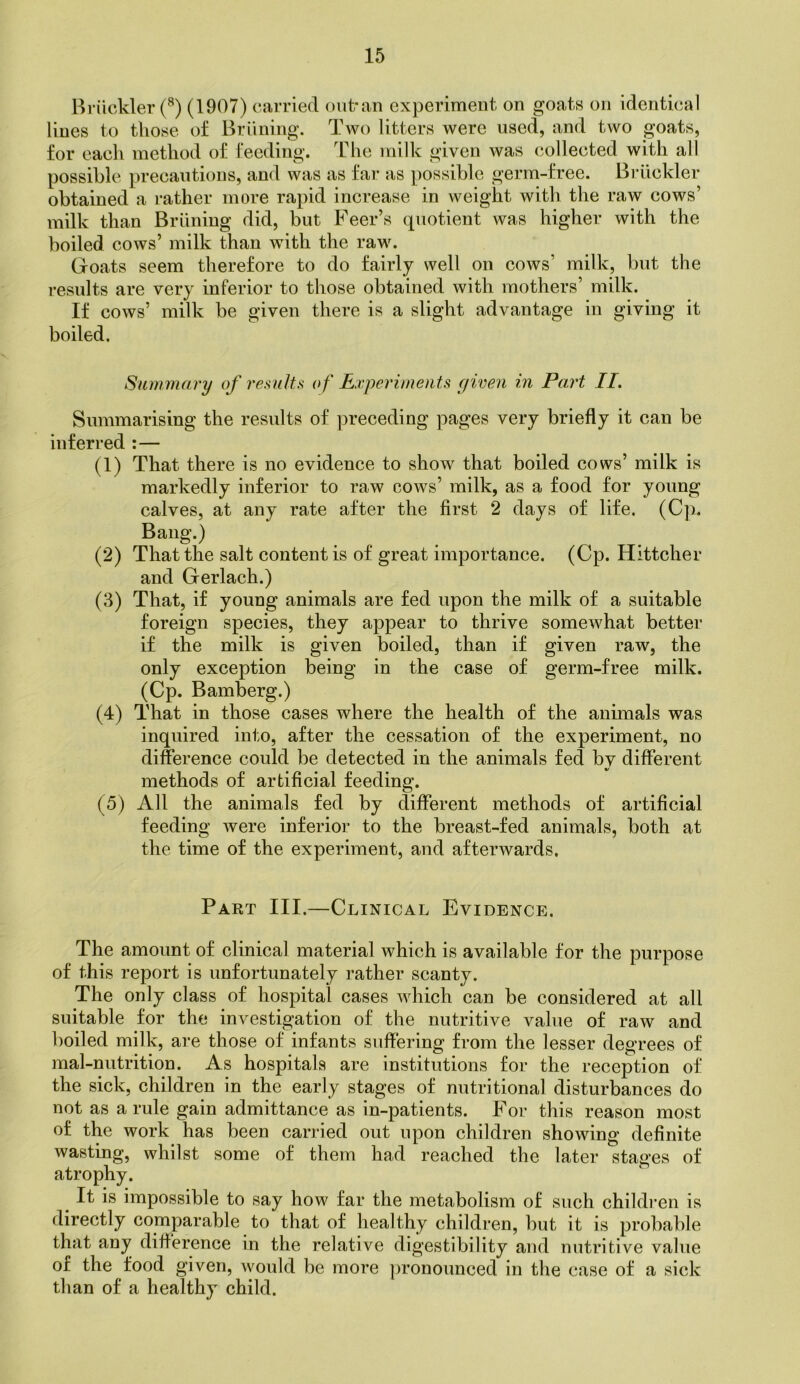 Briickler (1907) carried out-aii experiment on goats on identical lines to those of Briining. Tavo litters were used, and two goats, for each method of feeding. The milk given was collected with all possible precautions, and was as far as possible germ-free. Bidickler obtained a rather more rapid increase in Aveight with the raw cows’ milk than Briining did, but Feer’s quotient Avas higher with the boiled cows’ milk than with the raw. Goats seem therefore to do fairly well on coavs’ milk, but the results are very inferior to those obtained with mothers’ milk. If cows’ milk be given there is a slight advantage in giving it boiled. Summary of results of Experiments c/iven in Part II. Summarising the results of preceding pages very briefly it can be inferred :— (1) That there is no evidence to show that boiled cows’ milk is markedly inferior to raw cows’ milk, as a food for young calves, at any rate after the first 2 days of life. (Cp. Bang.) (2) That the salt content is of great importance. (Cp. Hittcher and Gerlach.) (3) That, if young animals are fed upon the milk of a suitable foreign species, they appear to thrive someAvhat better if the milk is given boiled, than if given raw, the only exception being in the case of germ-free milk. (Cp. Bamberg.) (4) That in those cases where the health of the animals was inquired into, after the cessation of the experiment, no difference could be detected in the animals fed by different methods of artificial feeding. (5) All the animals fed by different methods of artificial feeding Avere inferior to the breast-fed animals, both at the time of the experiment, and aftei’wards. Part III.—Clinical Evidence. The amount of clinical material which is available for the purpose of this report is unfortunately rather scanty. The only class of hospital cases Avhich can be considered at all suitable for the investigation of the nutritive value of raw and boiled milk, are those of infants suffering from the lesser degrees of raal-nutrition. As hospitals are Institutions for the reception of the sick, children in the early stages of nutritional disturbances do not as a rule gain admittance as in-patients. For this reason most of the work has been carried out upon children shoAving definite wasting, whilst some of them had reached the later stages of atrophy. ^ It is impossible to say how far the metabolism of such childi-en is directly comparable to that of healthy children, but it IS probable that any difference in the relative digestibility and nutritive value of the food given, Avould be more ])ronounced in the case of a sick than of a healthy child.