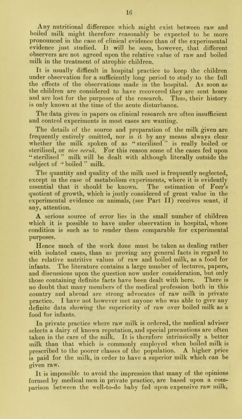 Any nutritional difference which nnight exist between raw and boiled milk might therefore reasonably be expected to be more pronounced in the case of clinical evidence than of the experimental evidence just studied. It will be seen, however, that different observers are not agreed upon the relative value of raw and boiled milk in the treatment of atrophic children. It is usually difficult in hospital practice to keep the children under observation for a sufficiently long period to study to the full the effects of the observations made in the hospital. As soon as the children are considered to have recovered they are sent home and are lost for the purposes of the research. Thus, their history is only known at the time of the acute disturbance. The data given in papers on clinical research are often insufficient and control experiments in most cases are wanting. The details of the source and preparation of the milk given are frequently entirely omitted, nor is it by any means always clear whether the milk spoken of as “ sterilised ” is really boiled or sterilised, or vice versa. For this reason some of the cases fed upon “ sterilised ” milk will be dealt with although literally outside the subject of boiled ” milk. The quantity and quality of the milk used is frequently neglected, except in the case of metabolism experiments, where it is evidently essential that it should be known. The estimation of Feer’s quotient of growth, which is justly considered of great value in the experimental evidence on animals, (see Part II) receives scant, if any, attention. A serious source of error lies in the small number of children which it is possible to have under observation in hospital, whose condition is such as to render them comparable for experimental purposes. Hence much of the work done must be taken as dealing rather with isolated cases, than as proving any general facts in regard to the relative nutritive values of raw and boiled milk, as a food for infants. The literature contains a large number of lectures, papers, and discussions upon the question now under consideration, but only those containing definite facts have been dealt with here. There is no doubt that many members of the medical profession both in this country and abroad are strong advocates of raw milk in private practice. I have not however met anyone who was able to give any definite data showing the superiority of raw over boiled milk as a food for infants. In private practice where raw milk is ordered, the medical adviser selects a dairy of known reputation, and special precautions are often taken in the care of the milk. It is therefore intrinsically a better milk than that which is commonly employed when boiled milk is prescribed to the poorer classes of the population. A higher price is paid for the milk, in order to have a superior milk which can be cjiven raw. It is impossible to avoid the impression that many of the opinions formed by medical men in private practice, are based upon a com- parison between the well-to-do baby fed u])on expensive raw milk,