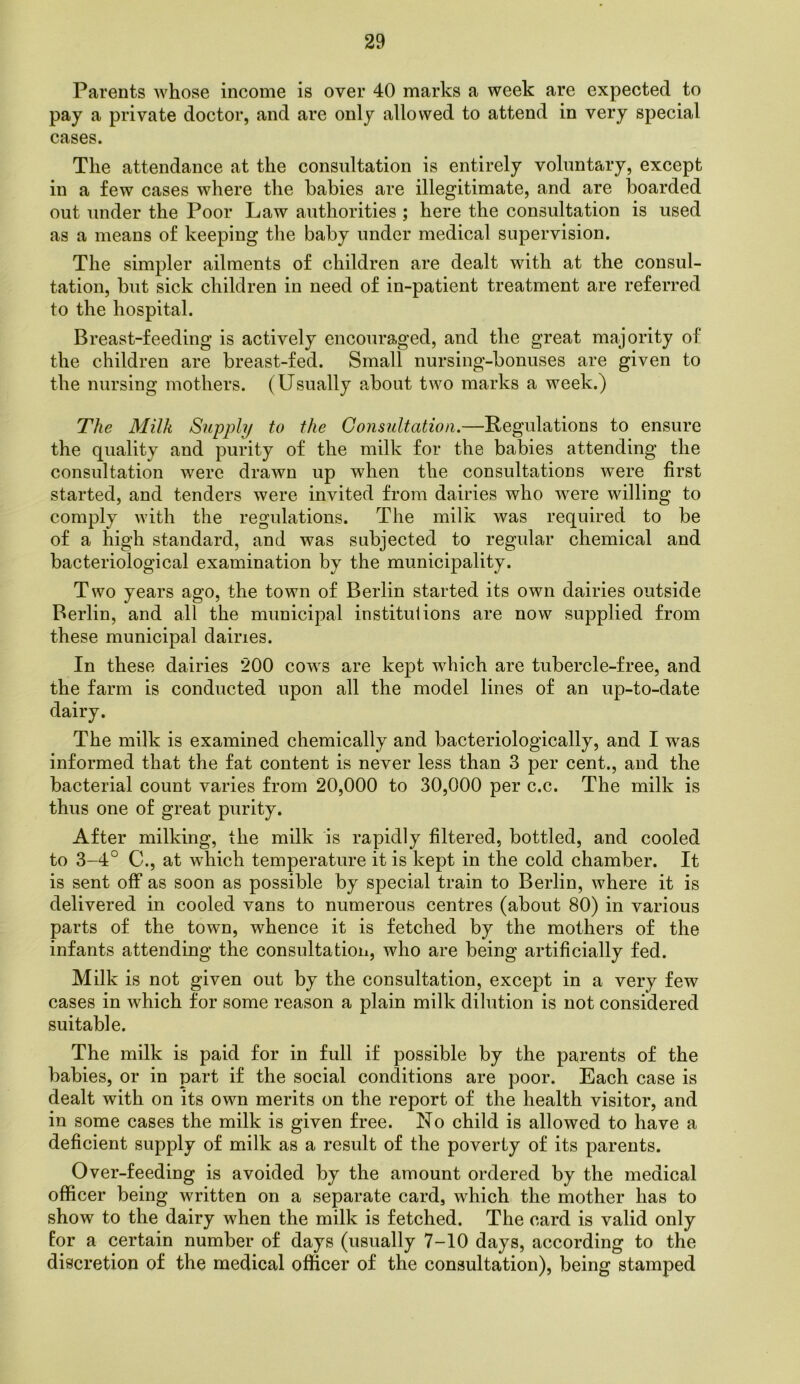 Parents whose income is over 40 marks a week are expected to pay a private doctor, and are only allowed to attend in very special cases. The attendance at the consultation is entirely voluntary, except in a few cases where the babies are illegitimate, and are boarded out under the Poor Law authorities ; here the consultation is used as a means of keeping the baby under medical supervision. The simpler ailments of children are dealt with at the consul- tation, but sick children in need of in-patient treatment are referred to the hospital. Breast-feeding is actively encouraged, and the great majority of the children are breast-fed. Small nursing-bonuses are given to the nursing mothers. (Usually about two marks a week.) The Milk Supply to the Consultation.—Regulations to ensure the quality and purity of the milk for the babies attending the consultation were drawn up when the consultations were first started, and tenders were invited from dairies who were willing to comply with the regulations. The milk was required to be of a high standard, and was subjected to regular chemical and bacteriological examination by the municipality. Two years ago, the town of Berlin started its own dairies outside Berlin, and all the municipal institutions are now supplied from these municipal dairies. In these dairies 200 cows are kept which are tubercle-free, and the farm is conducted upon all the model lines of an up-to-date dairy. The milk is examined chemically and bacteriologically, and I was informed that the fat content is never less than 3 per cent., and the bacterial count varies from 20,000 to 30,000 per c.c. The milk is thus one of great purity. After milking, the milk is rapidly filtered, bottled, and cooled to 3-4° C., at which temperature it is kept in the cold chamber. It is sent off as soon as possible by special train to Berlin, where it is delivered in cooled vans to numerous centres (about 80) in various parts of the town, whence it is fetched by the mothers of the infants attending the consultation, who are being artificially fed. Milk is not given out by the consultation, except in a very few cases in which for some reason a plain milk dilution is not considered suitable. The milk is paid for in full if possible by the parents of the babies, or in part if the social conditions are poor. Each case is dealt with on its own merits on the report of the health visitor, and in some cases the milk is given free. No child is allowed to have a deficient supply of milk as a result of the poverty of its parents. Over-feeding is avoided by the amount ordered by the medical officer being written on a separate card, which the mother has to show to the dairy when the milk is fetched. The card is valid only Eor a certain number of days (usually 7-10 days, according to the discretion of the medical officer of the consultation), being stamped