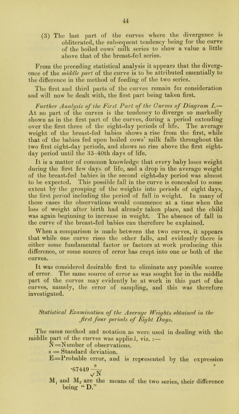 (3) The last part of the curves where the divergence is obliterated, the subsequent tendency being for the curve of the boiled cows* milk series to show a value a little above that of the breast-fed series. From the preceding statistical analysis it appears that the diverg- ence of the middle part of the curve is to be attributed essentially to the difference in the method of feeding of the two series. The first and third parts of the curves remain foi consideration and will now be dealt with, the first part being taken first. Farther Analysis of the First Part of the Curves of Diagram I.— At no part of the curves is the tendency to diverge so markedly shown as in the first part of the curves, during a period extending over the first three of the eight-day periods of life. The average weight of the breast-fed babies shows a rise from the first, while that of the babies fed upon boiled cows’ milk falls throughout the two first eight-day periods, and shows no rise above the first eight- day period until the 33-40th days of life. It is a matter of common knowledge that every baby loses weight during the first few days of life, and a drop in the average weight of the breast-fed babies in the second eight-day period was almost to be expected. This possible fall in the curve is concealed to some extent by the grouping of the weights into periods of eight days, the first period including the period of fall in weight. In many of these cases the observations would commence at a time when the loss of weight after birth had already taken place, and the child was again beginning to increase in weight. The absence of fall in the curve of the breast-fed babies can therefore be explained. When a comparison is made between the two curves, it appears that while one curve rises the other falls, and evidently there is either some fundamental factor or factors at work producing this difference, or some source of error has crept into one or both of the curves. It was considered desirable first to eliminate any possible source of error. The same source of error as was sought for in the middle part of the curves may evidently be at work in this part of the curves, namely, the error of sampling, and this was therefore investigated. Statistical Examination of the Average Weights obtained in the first four periods of Eight Days, The same method and notation as were used in dealing with the middle part of the curves was appliel, viz. :— N=N umber of observations, s = Standard deviation. E=Probable error, and is represented by the expression •67449 V N Mj and Mg are the means of the two series, their difference being “ D.”