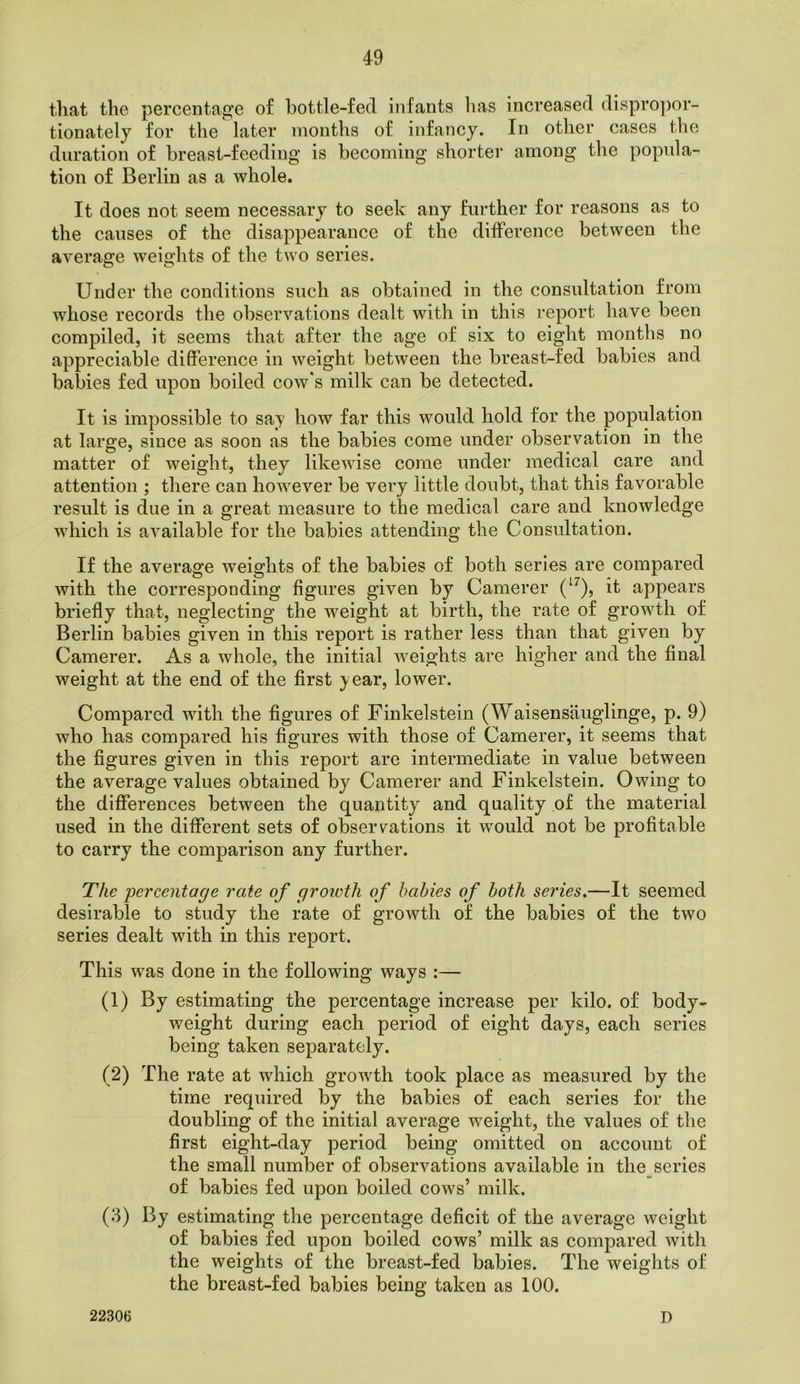 that the percentage of hottle-fed infants has increased dispro])or- tionately for the later months of infancy. In other cases the duration of breast-feeding is becoming shorter among the popula- tion of Berlin as a whole. It does not seem necessary to seek any further for reasons as to the causes of the disappearance of the difference between the average weights of the two series. Under the conditions such as obtained in the consultation from whose records the observations dealt with in this report have been compiled, it seems that after the age of six to eight months no appreciable difference in weight between the breast-fed babies and babies fed upon boiled cow*s milk can be detected. It is impossible to say how far this would hold for the population at large, since as soon as the babies come under observation in the matter of weight, they likewise come under medical care and attention ; there can however be very little doubt, that this favorable result is due in a great measure to the medical care and knowledge which is available for the babies attending the Consultation. If the average weights of the babies of both series are compared with the corresponding figures given by Camerer (‘^), it appears briefly that, neglecting the weight at birth, the rate of growth of Berlin babies given in this report is rather less than that given by Camerer. As a whole, the initial weights are higher and the final weight at the end of the first year, lower. Compared with the figures of Finkelstein (Waisensauglinge, p. 9) who has compared his figures with those of Camerer, it seems that the figures given in this report are intermediate in value between the average values obtained by Camerer and Finkelstein. Owing to the differences between the quantity^ and quality of the material used in the different sets of observations it would not be profitable to carry the comparison any further. The loercentage rate of groicth of hahies of both series.—It seemed desirable to study the rate of growth of the babies of the two series dealt with in this report. This was done in the following ways :— (1) By estimating the percentage increase per kilo, of body- weight during each period of eight days, each series being taken separately. (2) The rate at which growth took place as measured by the time required by the babies of each series for the doubling of the initial average weight, the values of the first eight-day period being omitted on account of the small number of observations available in the series of babies fed upon boiled cows’ milk. (3) By estimating the percentage deficit of the average weight of babies fed upon boiled cows’ milk as compared with the weights of the breast-fed babies. The weights of the breast-fed babies being taken as 100. 22306 D
