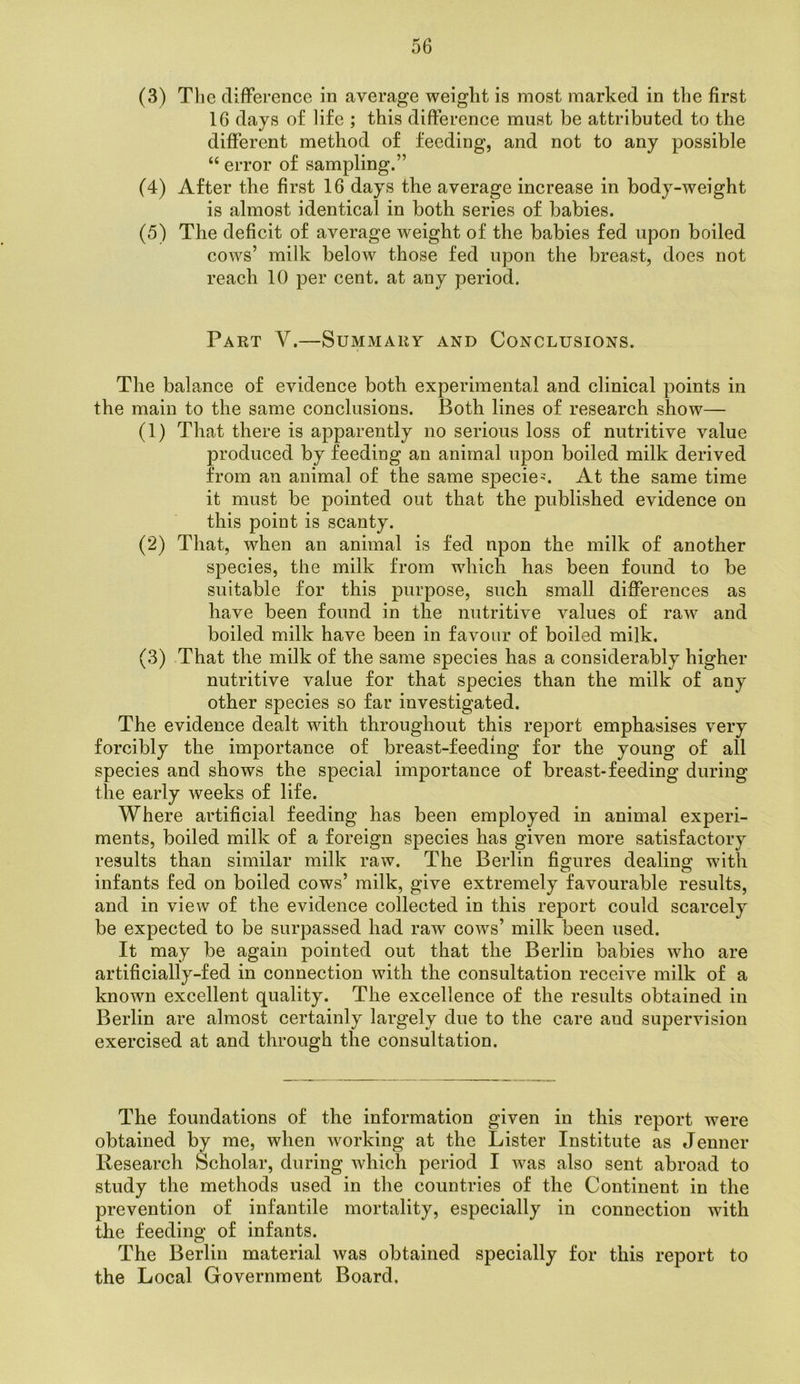 (3) Tlie diflPerence in average weight is most marked in the first 16 days of life ; this difference must be attributed to the different method of feeding, and not to any possible “ error of sampling.” (4) After the first 16 days the average increase in body-weight is almost identical in both series of babies. (5) The deficit of average weight of the babies fed upon boiled cows’ milk beloAv those fed upon the breast, does not reach 10 per cent, at any period. Part V.—Summary and Conclusions. The balance of evidence both experimental and clinical points in the main to the same conclusions. Both lines of research show— (1) That there is apparently no serious loss of nutritive value produced by feeding an animal upon boiled milk derived from an animal of the same species At the same time it must be pointed out that the published evidence on this point is scanty. (2) That, when an animal is fed npon the milk of another species, the milk from which has been found to be suitable for this purpose, such small differences as have been found in the nutritive values of raw and boiled milk have been in favour of boiled milk. (3) That the milk of the same species has a considerably higher nutritive value for that species than the milk of any other species so far investigated. The evidence dealt with throughout this report emphasises very forcibly the importance of breast-feeding for the young of all species and shows the special importance of breast-feeding during the early weeks of life. Where artificial feeding has been employed in animal experi- ments, boiled milk of a foreign species has given more satisfactory results than similar milk raw. The Berlin figures dealing with infants fed on boiled cows’ milk, give extremely favourable results, and in view of the evidence collected in this report could scarcely be expected to be surpassed had raw cows’ milk been used. It may be again pointed out that the Berlin babies who are artificially-fed in connection with the consultation receive milk of a known excellent quality. The excellence of the results obtained in Berlin are almost certainly largely due to the care and supervision exercised at and through the consultation. The foundations of the information given in this report were obtained by me, when working at the Lister Institute as Jenner Kesearch Scholar, during which period I was also sent abroad to study the methods used in the countries of the Continent in the prevention of infantile mortality, especially in connection with the feeding of infants. The Berlin material was obtained specially for this report to the Local Government Board.