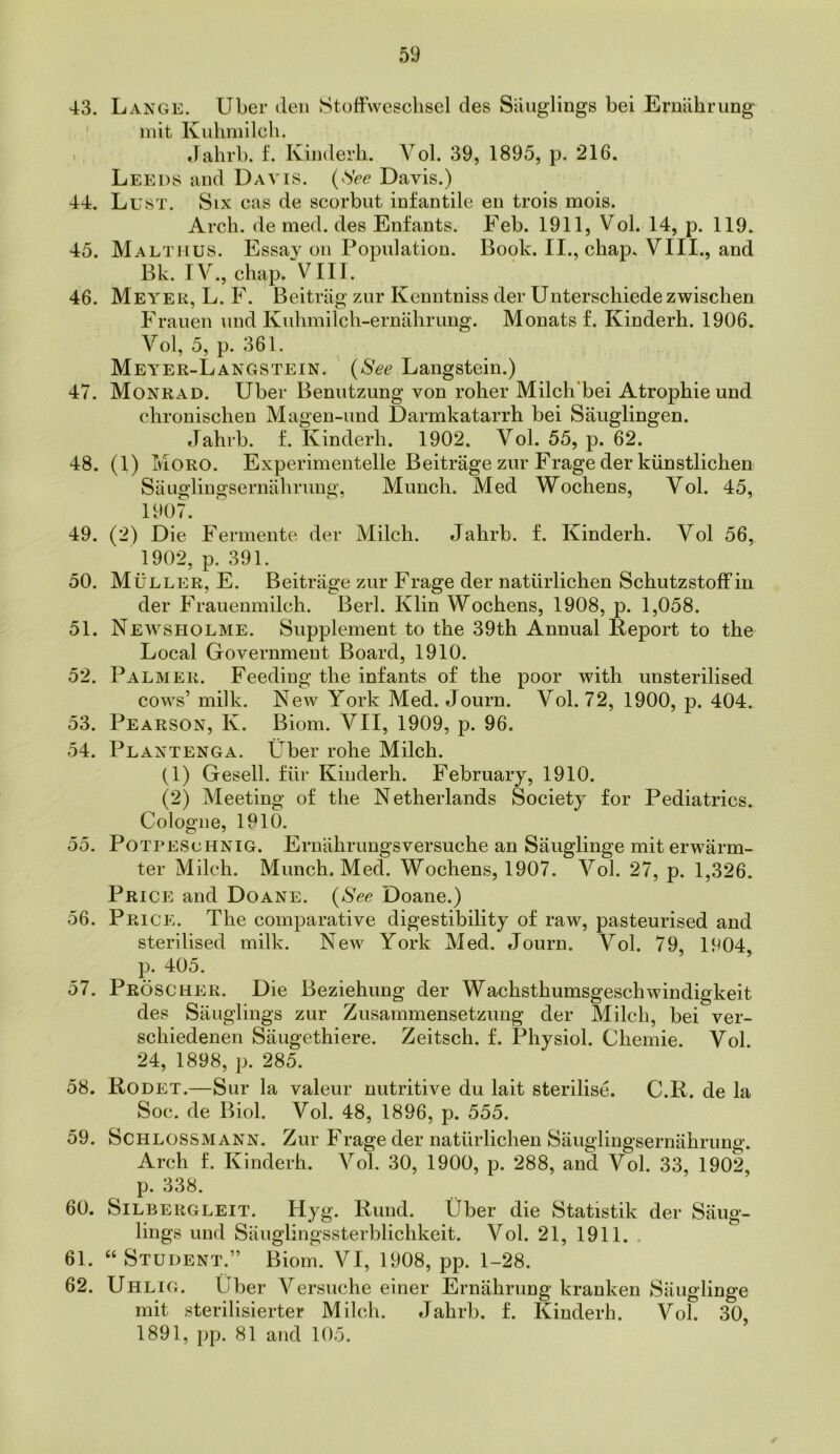 43. Lange. Uber den StofFwesclisel des Siuiglings bei Ernahrung init Kidmdlcli. ' dalirb. f. Kiliderli. Vol. 39, 1895, p. 216. Leeds and Davis. {^See Davis.) 44. Lust. Six cas de scorbut infantile en trois mois. Arch, de med. des Enfants. Feb. 1911, Vol. 14, p. 119. 45. Maltmus. Essay on Population. Book. II., chap. VIII., and Bk. IV., chap. VIII. 46. Meyer, L. F. Beitriig zur Kenntniss der Unterschiedezwischen Frauen nnd Knhmilch-ernahrung. Monats f. Kinderh. 1906. Vol, 5, p. 361. Meyer-Langstein. {See Langstein.) 47. Monrad. Uber Benutzung von roller Milch*bei Atrophie und chronischen Magen-imd Darmkatarrh bei Sauglingen. Jahrb. f. Kinderh. 1902. Vol. 55, p. 62. 48. (1) Moro. Experimentelle Beitrage zur Frage der kiinstlichen Sauglingsernahrung, Munch. Med Wochens, Vol. 45, 1907. 49. (2) Die Fermente der Milch. Jahrb. f. Kinderh. Vol 56, 1902, p. 391. 50. Muller, E. Beitrage zur Frage der natiirlichen Schutzstoffin der Frauenmilch. Berk Klin Wochens, 1908, p. 1,058. 51. Newsholme. Supplement to the 39th Annual Keport to the Local Government Board, 1910. 52. Palmer. Feeding the infants of the poor with unsterilised cows’ milk. New York Med. Journ. Vol. 72, 1900, p. 404. 53. Pearson, K. Biom. VII, 1909, p. 96. 54. Plantenga. Uber rohe Milch. (1) Gesell. fiir Kinderh. February, 1910. (2) Meeting of the Netherlands Society for Pediatrics. Cologne, 1910. 55. PoTPEScHNiG. Ernahrungsversuche an Sauglinge mit erwarm- ter Milch. Munch. Med. Wochens, 1907. Vol. 27, p. 1,326. Price and Doane. {See Doane.) 56. Price. The comparative digestibility of raw, pasteurised and sterilised milk. New York Med. Journ. Vol. 79, 1904, p. 405. 57. Proscher. Die Beziehung der Wachsthumsgeschwindigkeit des Sauglings zur Zusammensetzung der Milch, bei ver- schiedenen Saugethiere. Zeitsch. f. Physiol. Chemie. Vol. 24, 1898, p. 285. 58. Rodet.—Sur la valeur nutritive du lait sterilise. C.R. de la Soc. de Biol. Vol. 48, 1896, p. 555. 59. Schlossmann. Zur Frage der natiirlichen Sauglingsernahrung. Arch f. Kinderh. Vol. 30, 1900, p. 288, and Vol. 33, 1902, p. 338. 60. Silbergleit. Hyg. Rund. Uber die Statistik der Saug- lings und Sauglingssterblichkeit. Vol. 21, 1911. . 61. “ Student.” Biom. VI, 1908, pp. 1-28. 62. Uhlig. Uber Versuche einer Ernahrung kranken Sauglinge mit sterilisierter Milch. Jahrb. f. Kinderh. Vol. 30, 1891, pp. 81 and 105.