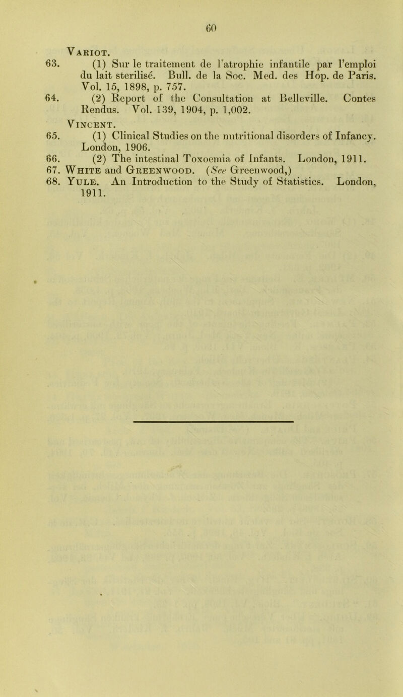 Variot. 63. (1) Sur le traitemcnt de I’atrophie infantile par I’emploi du lait sterilise. Bull, de la 8oc. Med. des Hop. de Paris. Vol. 15, 1898, p. 757. 64. (2) Report of the Consultation at Belleville. Contes Rendus. Vol. 139, 1904, p. 1,002. Vincent. 65. (1) Clinical Studies on the nutritional disorders of Infancy. London, 1906. 66. (2) The intestinal Toxoemia of Infants. London, 1911. 67. White and Greenwood. {See Greenwood,) 68. Yule. An Introduction to the Study of Statistics. London, 1911.