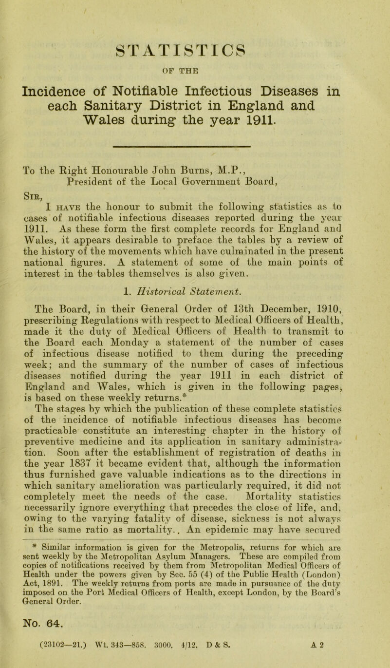 STATISTICS OF THE Incidence of Notifiable Infectious Diseases in each Sanitary District in England and Wales during the year 1911. To the Right Honourable John Burns, M.P., President of the Local Government Board, Sir, I have the honour to submit the following statistics as to cases of notifiable infectious diseases reported during the year 1911. As these form the first complete records for England and Wales, it appears desirable to preface the tables by a review of the history of the movements which have culminated in the present national figures. A statement of some of the main points of interest in the tables themselves is also given. 1. Historical Statement. The Board, in their General Order of 13th December, 1910, prescribing Regulations with respect to Medical Officers of Health, made it the duty of Medical Officers of Health to transmit to the Board each Monday a statement of the number of cases of infectious disease notified to them during the preceding week; and the summary of the number of cases of infectious diseases notified during the year 1911 in each district of England and Wales, which is given in the following pages, is based on these weekly returns.* The stages by which the publication of these complete statistics of the incidence of notifiable infectious diseases has become practicable constitute an interesting chapter in the history of preventive medicine and its application in sanitary administra- tion. Soon after the establishment of registration of deaths in the year 1837 it became evident that, although the information thus furnished gave valuable indications as to the directions in which sanitary amelioration was particularly required, it did not completely meet the needs of the case. Mortality statistics necessarily ignore everything that precedes the close of life, and, owing to the varying fatality of disease, sickness is not always in the same ratio as mortality.. An epidemic may have secured * Similar information is given for the Metropolis, returns for which are sent weekly by the Metropolitan Asylum Managers. These are compiled from copies of notifications received by them from Metropolitan Medical Officers of Health under the powers given by Sec. 55 (4) of the Public Health (London) Act, 1891. The weekly returns from ports are made in pursuance of the duty imposed on the Port Medical Officers of Health, except London, by the Board’s General Order. No. 64. A 2 (23102—21.) Wt. 343—858. 3000. 4/12. D & S.