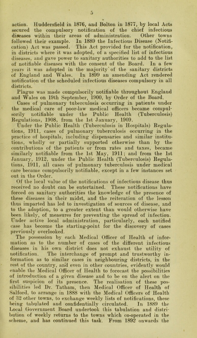 5 action. Huddersfield in 1876, and Bolton in 1877, by local Acts secured the compulsory notification of the chief infectious diseases within their areas of administration. Other towns followed their example. In 1889 the Infectious Disease (Notifi- cation) Act was passed. This Act provided for the notification, in districts where it was adopted, of a specified list of infectious diseases, and gave power to sanitary authorities to add to the list of notifiable diseases with the consent of the Board. In a few years it was adopted in the majority* of the sanitary districts of England and Wales. In 1899 an amending Act rendered notification of the scheduled infectious diseases compulsory in all districts. Plague was made compulsorily notifiable throughout England and Wales on 19th September, 1900, by Order of the Board. Cases of pulmonary tuberculosis occurring in patients under the medical care of poor-law medical officers became compul- sorily notifiable under the Public Health (Tuberculosis) Regulations, 1908, from the 1st January, 1909. Under the Public Health (Tuberculosis in Hospitals) Regula- tions, 1911, cases of pulmonary tuberculosis occurring in the practice of hospitals, including dispensaries and similar institu- tions, wholly or partially supported otherwise than by the contributions of the patients or from rates and taxes, became similarly notifiable from the 1st May, 1911; and from the 1st January, 1912, under the Public Health (Tuberculosis) Regula- tions, 1911, all cases of pulmonary tuberculosis under medical care became compulsorily notifiable, except in a few instances set out in the Order. Of the local value of the notifications of infectious disease thus received no doubt can be entertained. These notifications have forced on sanitary authorities the knowledge of the presence of these diseases in their midst, and the reiteration of the lesson thus imparted has led to investigation of sources of disease, and to the adoption, to a greater extent than would otherwise have been likely, of measures for preventing the spread of infection. Under active local administration, particularly, each notified case has become the starting-point for the discovery of cases previously overlooked. The possession by each Medical Officer of Health of infor- mation as to the number of cases of the different infectious diseases in his own district does not exhaust the utility of notification. The interchange of prompt and trustworthy in- formation as to similar cases in neighbouring districts, in the rest of the country, and even in other countries, evidently would enable the Medical Officer of Health to forecast the possibilities of introduction of a given disease and to be on the alert on the first suspicion of its presence. The realisation of these pos- sibilities led Dr. Tatham, then Medical Officer of Health of Salford, to arrange in 1888 with the Medical Officers of Health of 32 other towns, to exchange weekly lists of notifications, these being tabulated and confidentially circulated. In 1889 the Local Government Board undertook this tabulation and distri- bution of weekly returns to the towns which co-operated in the scheme, and has continued this task. From 1892 onwards the