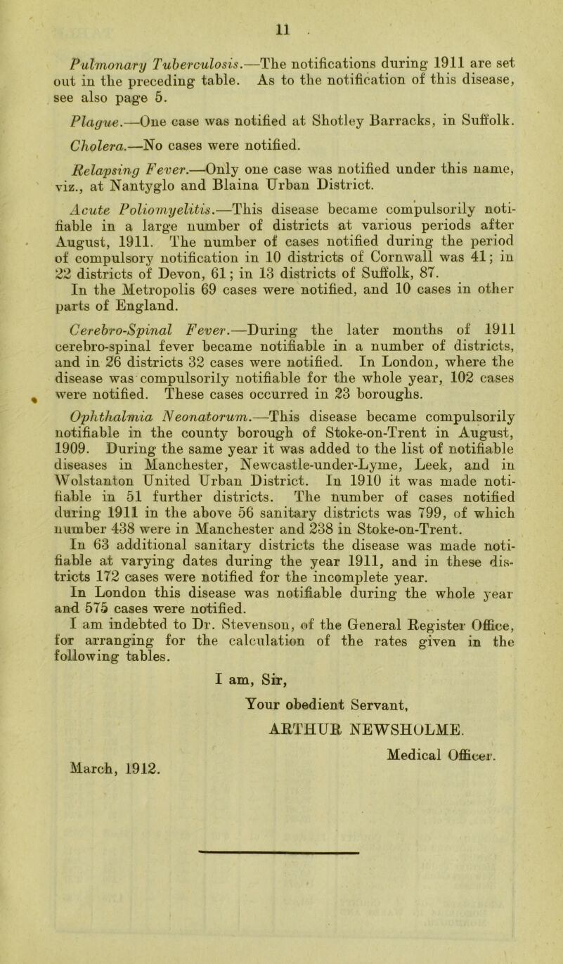 Pulmonary Tuberculosis.—The notifications during 1911 are set out in the preceding table. As to the notification of this disease, see also page 5. Plague.—One case was notified at Shotley Barracks, in Suffolk. Cholera.—No cases were notified. Relapsing Fever.—Only one case was notified under this name, viz., at Nantyglo and Blaina Urban District. Acute Poliomyelitis.—This disease became compulsorily noti- fiable in a large number of districts at various periods after August, 1911. The number of cases notified during the period of compulsory notification in 10 districts of Cornwall was 41; in 22 districts of Devon, 61; in 13 districts of Suffolk, 87. In the Metropolis 69 cases were notified, and 10 cases in other parts of England. Cerebro-Spinal Fever.—During the later months of 1911 cerebro-spinal fever became notifiable in a number of districts, and in 26 districts 32 cases were notified. In London, where the disease was compulsorily notifiable for the whole year, 102 cases % were notified. These cases occurred in 23 boroughs. Ophthalmia Neonatorum.—This disease became compulsorily notifiable in the county borough of Stoke-on-Trent in August, 1909. During the same year it was added to the list of notifiable diseases in Manchester, Newcastle-under-Lyme, Leek, and in Wolstanton United Urban District. In 1910 it was made noti- fiable in 51 further districts. The number of cases notified during 1911 in the above 56 sanitary districts was 799, of which number 438 were in Manchester and 238 in Stoke-on-Trent. In 63 additional sanitary districts the disease was made noti- fiable at varying dates during the year 1911, and in these dis- tricts 172 cases were notified for the incomplete year. In London this disease was notifiable during the whole year and 575 cases were notified. I am indebted to Dr. Stevenson, of the General Register Office, for arranging for the calculation of the rates given in the following tables. I am, Sir, Your obedient Servant, ARTHUR NEWSHOLME. March, 1912. Medical Officer.