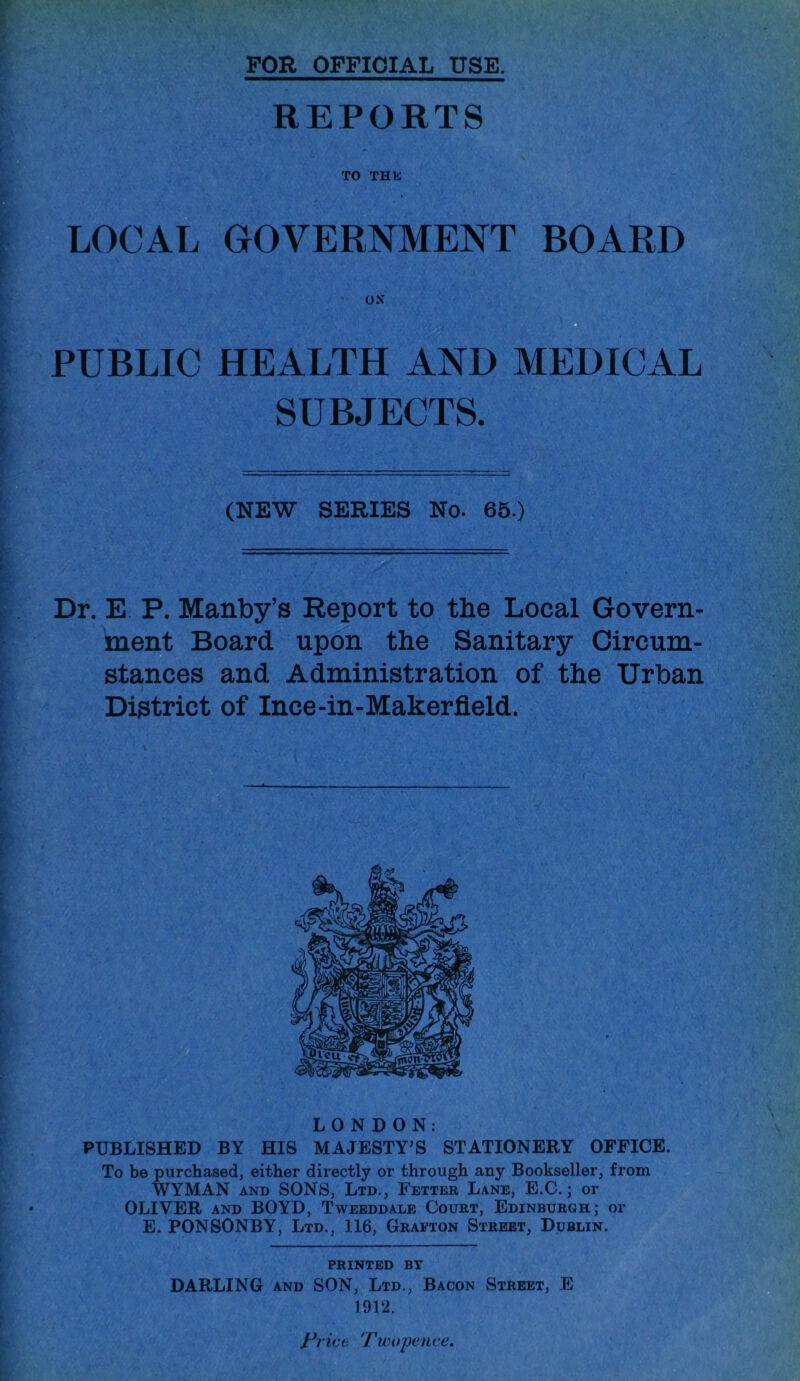 FOR OFFICIAL USE. REPORTS TO THE LOCAL GOVERNMENT BOARD ON a PUBLIC HEALTH AND MEDICAL SUBJECTS. (NEW SERIES No. 66.) Dr. E P. Manby’s Report to the Local Govern- ment Board upon the Sanitary Circum- stances and Administration of the Urban District of Ince-in-Makerfleld. LONDON: PUBLISHED BY HIS MAJESTY’S STATIONERY OFFICE. To be purchased, either directly or through any Bookseller, from WYMAN AND SONS, Ltd., Fetter Lane, E.C. ; or OLIVER AND BOYD, Tweeddale Court, Edinburgh; or E. PONSONBY, Ltd., 116, Graeton Street, Dublin. PRINTED BY DARLING AND SON, Ltd., Bacon Street, E 1912. J-*ricc 'Twopenve.