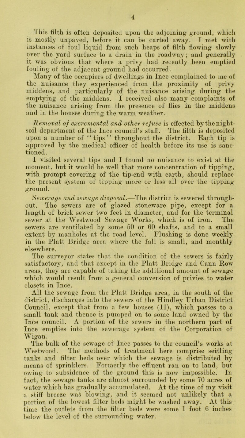 Tliis filth is often deposited upon the adjoining ground^ whicli is mostly unpaved, before it can be carted away. I met with instances of foul liquid from such heaps of filth flowing slowly over the yard surface to a drain in the roadway; and generally it was obvious that where a privy had recently been emptied fouling of the adjacent ground had occurred. Many of the occupiers of dwellings in Ince complained to me of the nuisance they experienced from the proximity of privy middens, and particularly of the nuisance arising during the emptying of the middens. I received also many complaints of the nuisance arising from the presence of flies in the middens and in the houses during the warm weather. Removal of excremental and other refuse is effected by the night- soil department of the Ince council’s stafl. The fllth is deposited upon a number of tips ” throughout the district. Each tip is approved by the medical ofiicer of health before its use is sanc- tioned. I visited several tips and I found no nuisance to exist at the moment, but it would be well that more concentration of tipping, with prompt covering of the tip-end with earth, should replace the present syvstem of tipping more or less all over the tipping ground. Seiverage and sewage disposal.—The district is sewered through- out. The sewers are of glazed stoneware pipe, except for a length of brick sewer two feet in diameter, and for the terminal sewer at the Westwood Sewage Works, which is of iron. The sewers are ventilated by some 50 or 60 shafts, and to a small extent by manholes at the road level. Flushing is done weekly in the Platt Bridge area where the fall is small, and monthly elsewhere. The surveyor states that the condition of the sewers is fairly satisfactory, and that except in the Platt Bridge and Cann Row' areas, they are capable of taking the additional amount of sewage which would result from a general conversion of privies to water closets in Ince. All the sewage from the Platt Bridge area, in the south of the district, discharges into the sewers of the Hindley Urban District Council, except that from a few houses (11), which passes to a small tank and thence is pumped on to some land owned by the Ince council. A portion of the sewers in the northern part of Ince empties into the sev^erage system of the Corporation of Wigan. The bulk of tlie sewage of Ince passes to the council’s works at Westwood. The methods of treatment here comprise settling tanks and filter beds over wliich the sewage is distributed by means of sprinklers. Formerly the effluent ran on to land, but owing to subsidence of the ground this is now impossible. In fact, the sewage tanks are almost surrounded by some 70 acres of water which has gradually accuiiiiilated. At the time of my visit a stiff breeze wa^ blowing, and it seemed not unlikely that a portion of the lowest Alter beds might be washed away. At this time the outlets from the filter beds were some 1 foot 6 inches below the level of the surrounding water.