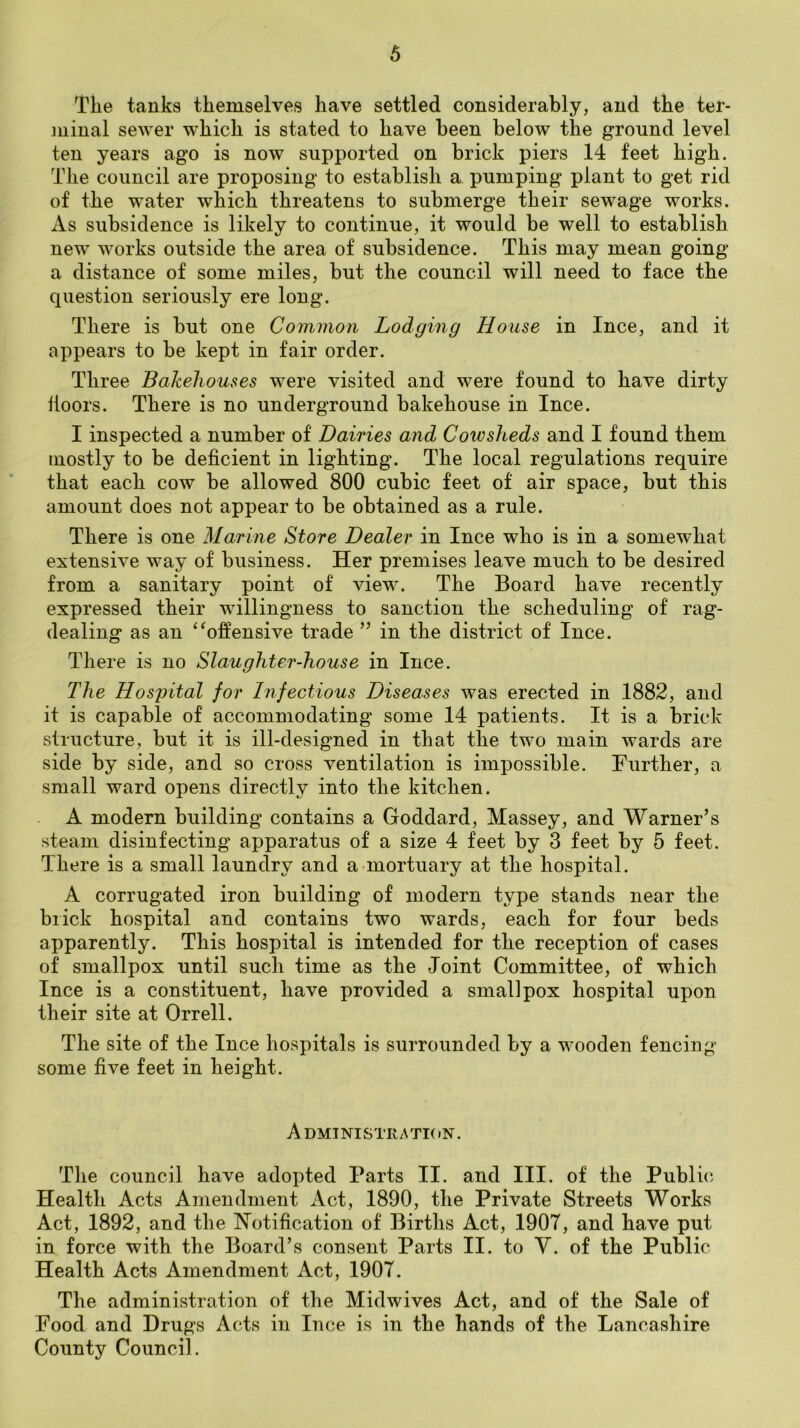 Tiie tanks themselves have settled considerably, and the ter- ]uinal sewer which is stated to have been below the ground level ten years ago is now supported on brick piers 14 feet high. The council are proposing to establish a pumping plant to get rid of the water which threatens to submerge their sewage works. As subsidence is likely to continue, it would be well to establish new works outside the area of subsidence. This may mean going a distance of some miles, but the council will need to face the question seriously ere long. There is but one Common Lodging House in Ince, and it appears to be kept in fair order. Three Bakehouses were visited and were found to have dirty doors. There is no underground bakehouse in Ince. I inspected a number of Dairies and Cowsheds and I found them mostly to be deficient in lighting. The local regulations require that each cow be allowed 800 cubic feet of air space, but this amount does not appear to be obtained as a rule. There is one Marine Store Dealer in Ince who is in a somewhat extensive way of business. Her premises leave much to be desired from a sanitary point of view. The Board have recently expressed their willingness to sanction the scheduling of rag- dealing as an ‘^offensive trade ” in the district of Ince. There is no Slaughter-house in Ince. The Hospital for Infectious Diseases was erected in 1882, and it is capable of accommodating some 14 patients. It is a brick structure, but it is ill-designed in that the two main wards are side by side, and so cross ventilation is impossible. Further, a small ward opens directly into the kitchen. A modern building contains a Goddard, Massey, and Warner’s steam disinfecting apparatus of a size 4 feet by 3 feet by 5 feet. There is a small laundry and a mortuary at the hospital. A corrugated iron building of modern type stands near the brick hospital and contains two wards, each for four beds apparently. This hospital is intended for the reception of cases of smallpox until such time as the Joint Committee, of which Ince is a constituent, have provided a smallpox hospital upon their site at Orrell. The site of the Ince hospitals is surrounded by a wooden fencing some five feet in height. A DMINISTKATKiN. The council have adopted Parts II. and III. of the Public Health Acts Amendment Act, 1890, the Private Streets Works Act, 1892, and the Notification of Births Act, 1907, and have put in force with the Board’s consent Parts II. to V. of the Public Health Acts Amendment Act, 1907. The administration of the Midwives Act, and of the Sale of Food and Drugs Acts in Ince is in the hands of the Lancashire County Council.