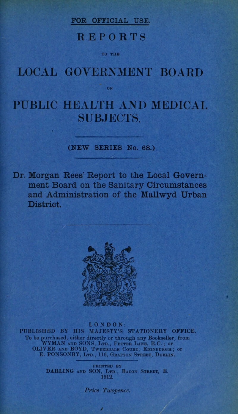 FOR OFFICIAL USE. REPORTS TO THE LOCAL GOVERNMENT BOARD PUBLIC HEALTH AND MEDICAL SUBJECTS. (NEW SERIES No. 68.) Dr. Morgan Rees’ Report to the Local Govern- ment Board on the Sanitary Circumstances and Administration of the Mallwyd Urban District. LONDON: PUBLISHED BY HIS MAJESTY’S STATIONERY OFFICE. To be purchased, either directly or through any Bookseller, from WYMAN AND SONS, Ltd., Fetter Lane, E.C. ; or OLIVER AND BOYD, Tweeddale Court, Edinburgh; or E. PONSONBY, Ltd., 116, Grafton Street, Dublin. printed by DARLING AND SON, Ltd., Bacon Street, E. 1912. Price Twopence. j