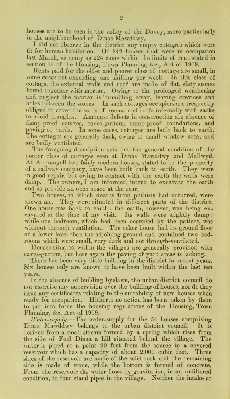 9 w houses are to be seen in the valley of’ the Dovey, more particularly in the neighbourhood of Dinas Mawddwy. I did not observe in the district any empty cottages which were fit for human habitation. Of 242 houses that were in occupation last March, as many as 224 came within the limits of rent stated in section 14 of the Housing, Town Planning, &c.. Act of 1909. Rents paid for the older and poorer class of cottage are small, in some cases not exceeding one shilling per week. In this class of cottage, the external walls and roof are made of flat, slaty stones bound together with mortar. Owing to the prolonged weathering and neglect the mortar is 'crumbling away, leaving crevices and holes between the stones. In such cottages occupiers are frequently obliged to cover the walls of rooms and roofs internally with sacks to avoid draughts. Amongst defects in construction aie absence of damp-proof courses, eaves-gutters, damp-proof foundations, and paving of yards. In some cases, cottages are built back to earth. The cottages are generally dark, owing to small window area, and are badly ventilated. The foregoing description sets out the general condition of the poorer class of cottages seen at Dinas Mawddwy and Mallwyd. At Aberangell two fairly modern houses, stated to be the property of a railway company, have been built back to earth. They were in good repair, but owing to contact with the earth the walls were damp. The owners, I am informed, intend to excavate the earth and so provide an open space at the rear. Two houses, in which deaths from phthisis had occurred, were shown me. They were situated in different parts of the district. One house was back to earth; the earth, however, was being ex- cavated at the time of my visit. Its walls were slightly damp ; while one bedroom, which had been occupied by the patient, was without through ventilation. The other house had its ground floor on a lower level than the adjoining ground and contained two bed- rooms which were !-mall, very dark and not through-ventilated. Houses situated within the villages are generally provided wdth eaves-gutters, but here again the paving of yard areas is lacking. There has been very little building in the district in recent years. Six houses only are known to have been built within the last ten years. In the absence of building byelaws, the urban district council do not exercise any supervision over the building of houses, nor do they issue any certificates relating to the suitability of new houses when ready for occupation. Hitherto no action has been taken by them to put into force the housing regulations of the Housing, Town Planning, See. Act of 1909. Water-supply.—The water-supply for ihe 54 houses comprising Dinas Mawddwy belongs to the urban district council. It is derived from a small stream formed by a spring which rises from the side of Foel Dinas, a hill situated behind the village. The water is piped at a point 20 feet from the source to a covered reservoir which has a capacity of about 2,000 cubic feet. Three sides of the reservoir are made of the solid rock and the remaining side is made of stone, while the bottom is formed of concrete. From the reservoir the water flows by gravitation, in an unfiltered condition, to four stand-pipes in the village. Neither the intake at