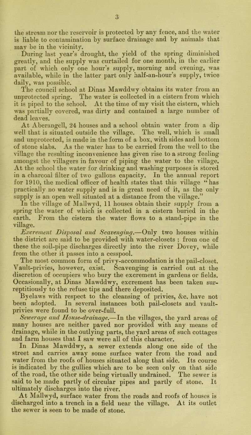 the stream nor the reservoir is protected by any fence, and the water is liable to contamination by surface drainage and by animals that may be in the vicinity. During last year’s drought, the yield of the spring diminished greatly, and the supply was curtailed for one month, in the earlier part of which only one hour’s supply, morning and evening, was available, while in the latter part only half-an-hour’s supply, twice daily, was possible. The council school at Dinas Mawddwy obtains its water from an unprotected spring. The water is collected in a cistern from which it is piped to the school. At the time of my visit the cistern, which was partially covered, was dirty and contained a large number of dead leaves. At Aberangell, 24 houses and a school obtain water from a dip well that is situated outside the village. The well, which is small and unprotected, is made in the form of a box, with sides and bottom of stone slabs. As the water has to be carried from the well to the village the resulting inconvenience has given rise to a strong feeling amongst the villagers in favour of piping the water to the village. At the school the water for drinking and washing purposes is stored in a charcoal filter of two gallons capacity. In the annual report for 1910, the medical officer of health states that this village “has practically no water supply and is in great need of it, as the only supply is an open well situated at a distance from the village.” In the village of Mailwyd, 11 houses obtain their supply from a spring the water of which is collected in a cistern buried in the earth. From the cistern the water flows to a stand-pipe in the village. Excrement Disposal and Scavenging.—Only two houses within the district are said to be provided with water-closets ; from one of these the soil-pipe discharges directly into the river Dovey, while from the other it passes into a cesspool. The most common form of privy-accommodation is the pail-closet. Vault-privies, however, exist. Scavenging is carried out at the discretion of occupiers wffio bury the excrement in gardens or fields. Occasionally, at Dinas Mawddwy, excrement has been taken sur- reptitiously to the refuse tips and there deposited. Byelaws with respect to the cleansing of privies, &c. have not been adopted. In several instances both pail-closets and vault- privies were found to be over-full. Sevjerage and House-drainage.—In the villages, the yard areas of many houses are neither paved nor provided with any means of drainage, while in the outlying parts, the yard areas of such cottages and farm houses that I saw were all of this character. In Dinas Mawddwy, a sewer extends along one side of the street and carries away some surface water from the road and water from the roofs of houses situated along that side. Its course is indicated by the gullies which are to be seen only on that side of the road, the other side being virtually undrained. The sewer is said to be made partly of circular pipes and partly of stone. It ultimately discharges into the river. At Mailwyd, surface water from the roads and roofs of houses is discharged into a trench in a field near the village. At its outlet the sewer is seen to be made of stone.