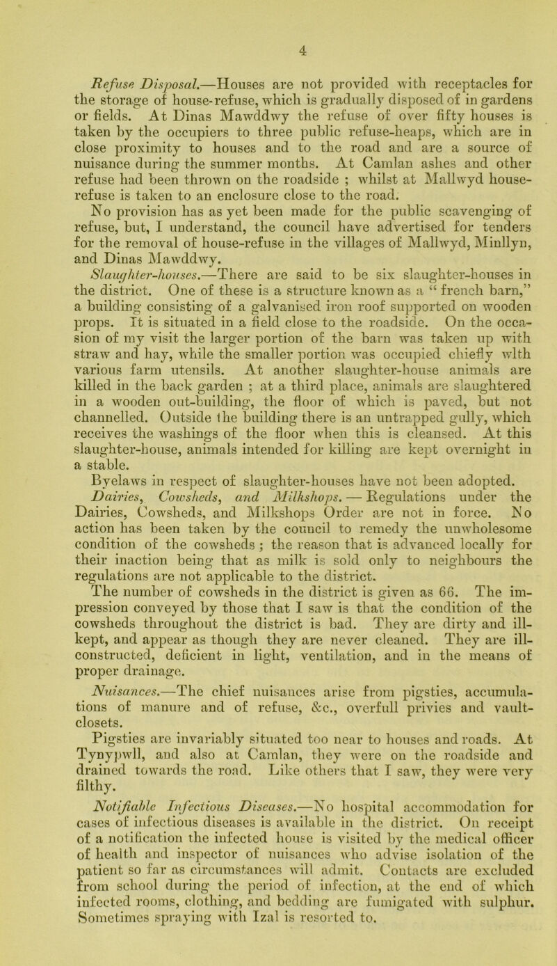 Refuse Disposal.—Houses are not provided with receptacles for the storage of house-refuse, which is gradually disposed of in gardens or fields. At Dinas Mawddwy the refuse of over fifty houses is taken by the occupiers to three public refuse-heaps, which are in close proximity to houses and to the road and are a source of nuisance during the summer months. At Camlan ashes and other refuse had been thrown on the roadside ; whilst at Mallwyd house- refuse is taken to an enclosure close to the road. No provision has as yet been made for the public scavenging of refuse, but, I understand, the council have advertised for tenders for the removal of house-refuse in the villages of Mallwyd, Minllyn, and Dinas Mawddwy. Slaughter-houses.—There are said to be six slaughter-houses in the district. One of these is a structure known as a “ french barn,” a building consisting of a galvanised iron roof supported on wmoden props. It is situated in a field close to the roadside. On the occa- sion of my visit the larger portion of the barn was taken up with straw and hay, wdiile the smaller portion w^as occupied chiefly with various farm utensils. At another slaughter-house animals are killed in the back garden ; at a third place, animals are slaughtered in a wooden out-building, the floor of which is paved, but not channelled. Outside Ihe building there is an untrapped gully, which receives the washings of the floor when this is cleansed. At this slaughter-house, animals intended for killing are kept overnight in a stable. Byelaws in respect of slcuighter-houses have not been adopted. Dairiesy Coiosheets^ and Milkshoj)s. — Regulations under the Dairies, Cowsheds, and Milkshops Order are not in force. No action has been taken by the council to remedy the unwholesome condition of the cowsheds ; the reason that is advanced locally for their inaction being that as milk is sold only to neighbours the regulations are not applicable to the district. The number of cowsheds in the district is given as 66. The im- pression conveyed by those that I saw is that the condition of the cowsheds throughout the district is bad. They are dirty and ill- kept, and appear as though they are never cleaned. They are ill- constructed, deficient in light, ventilation, and in the means of proper drainage. Nuisances.—The chief nuisances arise from pigsties, accumula- tions of manure and of refuse, &c., overfull privies and vault- closets. Pigsties are invariably situated too near to houses and roads. At Tyny|)wll, and also at Camlan, they Avere on the roadside and drained towards the road. Like others that I saw, they were very filthy. Notifiable Infectious Diseases.—No hospital accommodation for cases of infectious diseases is available in the district. On receipt of a notification the infected house is visited by the medical officer of health and inspector of nuisances who advise isolation of the patient so far as circumstances will admit. Contacts are excluded from school during the period of infection, at the end of which infected rooms, clothing, and bedding are fumigated with sulphur. vSometimes spraying with Izal is resorted to.