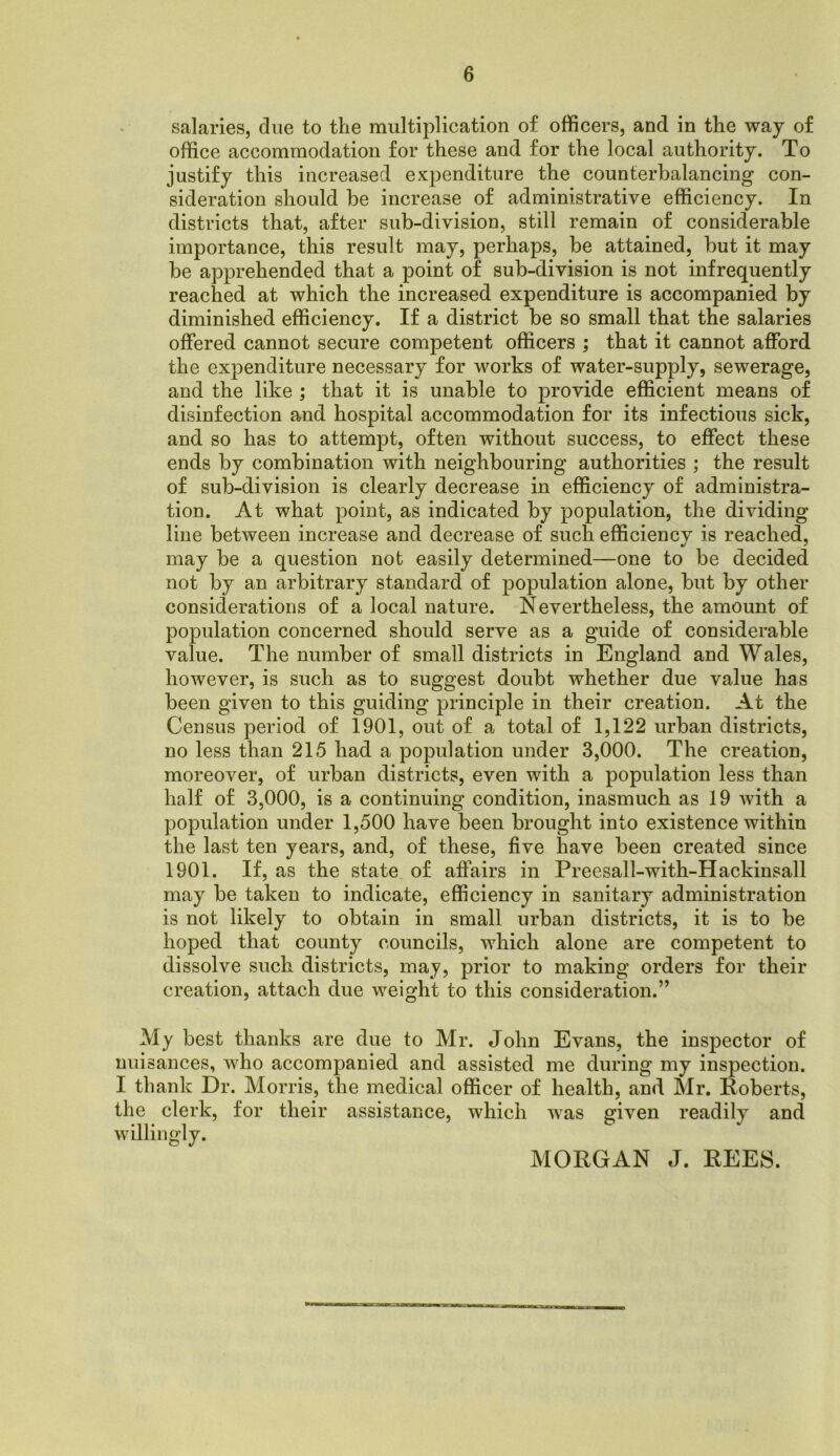 salaries, due to the multiplication of officers, and in the way of office accommodation for these and for the local authority. To justify this increased expenditure the counterbalancing con- sideration should be increase of administrative efficiency. In districts that, after sub-division, still remain of considerable importance, this result may, perhaps, be attained, but it may be apprehended that a point of sub-division is not infrequently reached at which the increased expenditure is accompanied by diminished efficiency. If a district be so small that the salaries offered cannot secure competent officers ; that it cannot afford the expenditure necessary for works of water-supply, sewerage, and the like ; that it is unable to provide efficient means of disinfection and hospital accommodation for its infectious sick, and so has to attempt, often without success, to effect these ends by combination with neighbouring authorities ; the result of sub-division is clearly decrease in efficiency of administra- tion. At what point, as indicated by population, the dividing line between increase and decrease of such efficiency is reached, may be a question not easily determined—one to be decided not by an arbitrary standard of population alone, but by other considerations of a local nature. Nevertheless, the amount of population concerned should serve as a guide of considerable value. The number of small districts in England and Wales, however, is such as to suggest doubt whether due value has been given to this guiding principle in their creation. At the Census period of 1901, out of a total of 1,122 urban districts, no less than 215 had a population under 3,000. The creation, moreover, of urban districts, even with a population less than half of 3,000, is a continuing condition, inasmuch as 19 with a population under 1,500 have been brought into existence within the last ten years, and, of these, five have been created since 1901. If, as the state of affairs in Preesall-with-Hackinsall may be taken to indicate, efficiency in sanitary administration is not likely to obtain in small urban districts, it is to be hoped that county councils, which alone are competent to dissolve such districts, may, prior to making orders for their creation, attach due weight to this consideration.” My best thanks are due to Mr. John Evans, the inspector of nuisances, who accompanied and assisted me during my inspection. I thank Dr. Morris, the medical officer of health, and Mr. Roberts, the clerk, for their assistance, which was given readily and willingly. MORGAN J. REES.