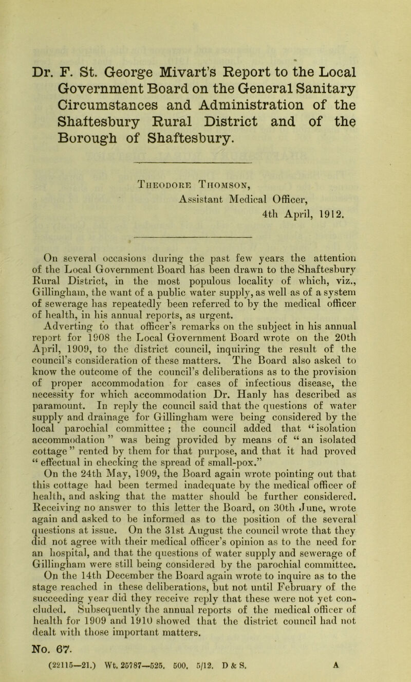 Dr. F. St. George Mivart’s Report to the Local Government Board on the General Sanitary Circumstances and Administration of the Shaftesbury Rural District and of the Borough of Shaftesbury. Theodore Thomson, Assistant Medical Officer, 4tli April, 1912. On several occasions during the past few years the attention of the Local Government Board has been drawn to the Shaftesbury Rural District, in the most populous locality of which, viz., Gillingham, the want of a public water supply, as well as of a system of sewerage has repeatedly been referred to by the medical officer of health, in his annual reports, as urgent. Adverting to that officer’s remarks on the subject in his annual report for 1908 the Local Government Board wrote on the 20th April, 1909, to the district council, inquiring the result of the council’s consideration of these matters. The Board also asked to know the outcome of the council’s deliberations as to the provision of proper accommodation for cases of infectious disease, the necessity for which accommodation Dr. Hanly has described as paramount. In reply the council said that the questions of water supply and drainage for Gillingham were being considered by the local parochial committee ; the council added that “ isolation accommodation ” was being provided by means of “ an isolated cottage ” rented by them for that purpose, and that it had proved “ effectual in checking the spread of small-pox.” On the 24th May, 1909, the Board again wrote pointing out that this cottage had been termed inadequate by the medical officer of health, and asking that the matter should be further considered. Receiving no answer to this letter the Board, on 30th June, wrote again and asked to be informed as to the position of the several questions at issue. On the 31st August the council wrote that they did not agree with their medical officer’s opinion as to the need for an hospital, and that the questions of water supply and sewerage of Gillingham were still being considered by the parochial committee. On the 14th December the Board again wrote to inquire as to the stage reached in these deliberations, but not until February of the succeeding year did they receive reply that these were not yet con- cluded. Subsequently the annual reports of the medical officer of health for 1909 and 1910 showed that the district council had not dealt with those important matters. No. 67. (22115—21.) Wt. 25787—525. 500. 5/12. D «te S. A