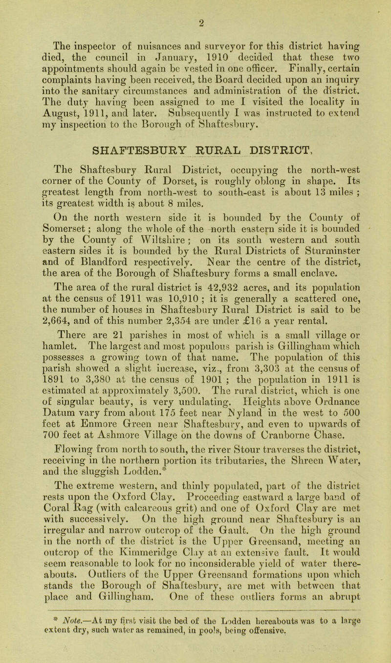 9 The inspector of nuisances and surveyor for this district having died, the council in January, 1910 decided that these two appointments should again be vested in one officer. Finally, certain complaints having been received, the Board decided upon an inquiry into the sanitary circumstances and administration of the district. The duty having been assigned to me I visited the locality in August, 1911, and later. Subsequently I was instructed to extend my inspection to the Borough of Shaftesbury. SHAFTESBURY RURAL DISTRICT, The Shaftesbury Rural District, occupying the north-west corner of the County of Dorset, is roughly oblong in shape. Its greatest length from north-west to south-east is about 13 miles ; its greatest width is about 8 miles. On the north western side it is bounded by the County of Somerset; along the whole of the north eastern side it is bounded by the County of Wiltshire ; on its south western and south eastern sides it is bounded by the Rural Districts of Sturminster and of Blandford respectively. Near the centre of the district, the area of the Borough of Shaftesbury forms a small enclave. The area of the rural district is 42,932 acres, and its population at the census of 1911 was 10,910 ; it is generally a scattered one, the number of houses in Shaftesbury Rural District is said to be 2,664, and of this number 2,354 are under £16 a year rental. There are 21 parishes in most of which is a small village or hamlet. The largest and most populous parish is Gillingham which possesses a growing town of that name. The population of this parish showed a slight increase, viz., from 3,303 at the census of 1891 to 3,380 at the census of 1901 ; the population in 1911 is estimated at approximately 3,500. The rural district, which is one of singular beauty, is very undulating. Heights above Ordnance Datum vary from about 175 feet near Nyland in the west to 500 feet at Enmore Green near Shaftesbury, and even to upwards of 700 feet at Ashmore Village on the downs of Cranborne Chase. Flowing from north to south, the river Stour traverses the district, receiving in the northern portion its tributaries, the Shreen Water, and the sluggish LoddenJ The extreme western, and thinly populated, part of the district rests upon the Oxford Clay. Proceeding eastward a large band of Coral Rag (with calcareous grit) and one of Oxford Clay are met with successively. On the high ground near Shaftesbury is an irregular and narrow outcrop of the Gault. On the high ground in the north of the district is the Upper Greensand, meeting an outcrop of the Kimmeridge Clay at an extensive fault. It would seem reasonable to look for no inconsiderable yield of water there- abouts. Outliers of the Upper Greensand formations upon which stands the Borough of Shaftesbury, are met with between that place and Gillingham. One of these outliers forms an abrupt * Note.—At my first visit the bed of the Lodden hereabouts was to a large extent dry, such water as remained, in pools, being offensive.