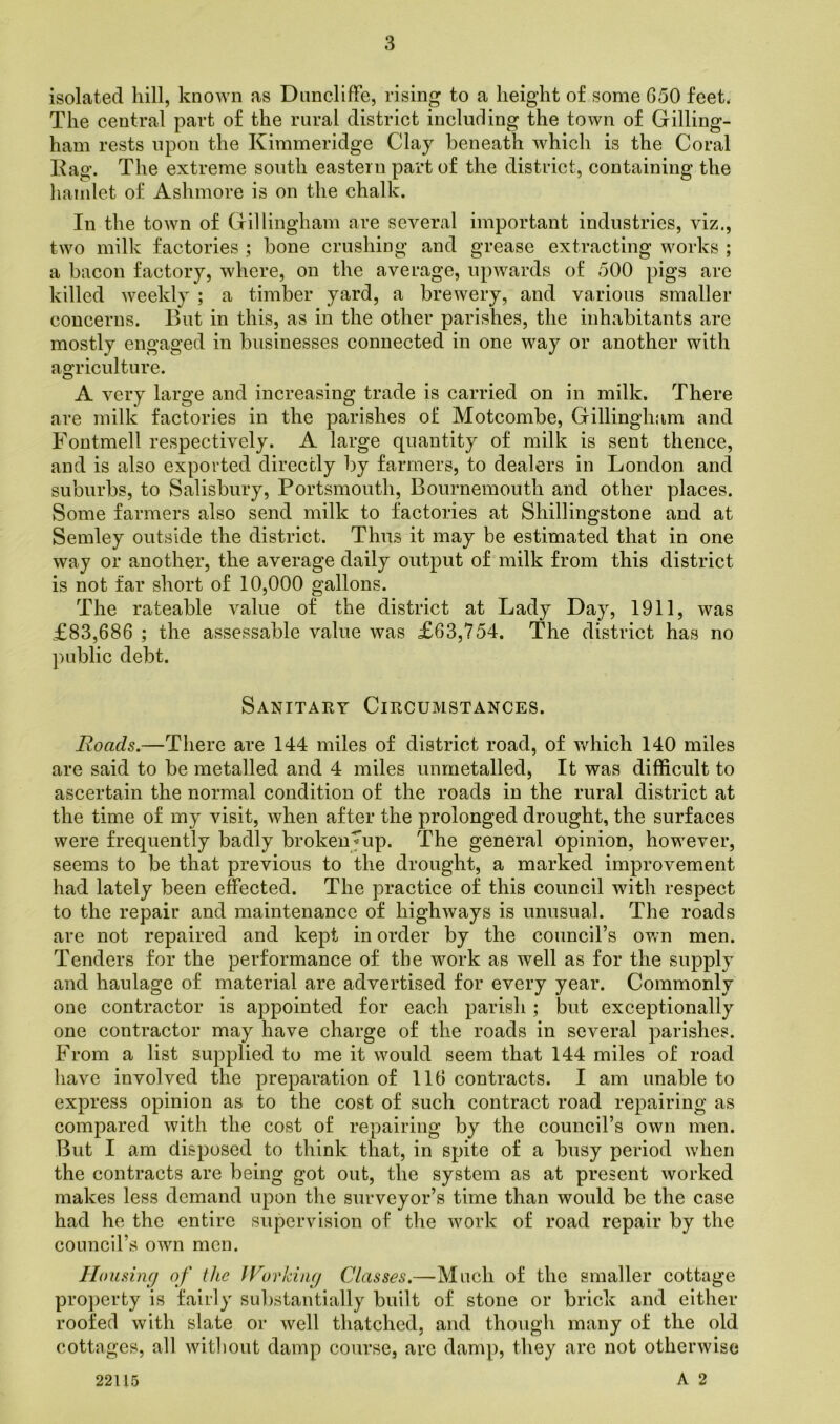 isolated hill, known as Duncliffe, rising to a height of some G50 feet, The central part of the rural district including the town of Gilling- ham rests upon the Kimmeridge Clay beneath which is the Coral Rag. The extreme south eastern part of the district, containing the hamlet of Ashmore is on the chalk. In the town of Gillingham are several important industries, viz., two milk factories ; bone crushing and grease extracting works ; a bacon factory, where, on the average, upwards of 500 pigs are killed weekly ; a timber yard, a brewery, and various smaller concerns. But in this, as in the other parishes, the inhabitants arc mostly engaged in businesses connected in one way or another with agriculture. A very large and increasing trade is carried on in milk. There are milk factories in the parishes of Motcombe, Gillingham and Fontmell respectively. A large quantity of milk is sent thence, and is also exported directly by farmers, to dealers in London and suburbs, to Salisbury, Portsmouth, Bournemouth and other places. Some farmers also send milk to factories at Shillingstone and at Semley outside the district. Thus it may be estimated that in one way or another, the average daily output of milk from this district is not far short of 10,000 gallons. The rateable value of the district at Lady Day, 1911, was £83,686 ; the assessable value was £63,754. The district has no public debt. Sanitary Circumstances. Roads.—There are 144 miles of district road, of which 140 miles are said to be metalled and 4 miles unmetalled, It was difficult to ascertain the normal condition of the roads in the rural district at the time of my visit, when after the prolonged drought, the surfaces were frequently badly broken^up. The general opinion, however, seems to be that previous to the drought, a marked improvement had lately been effected. The practice of this council with respect to the repair and maintenance of highways is unusual. The roads are not repaired and kept in order by the council’s own men. Tenders for the performance of the work as well as for the supply and haulage of material are advertised for every year. Commonly one contractor is appointed for each parish; but exceptionally one contractor may have charge of the roads in several parishes. From a list supplied to me it would seem that 144 miles of road have involved the preparation of 116 contracts. I am unable to express opinion as to the cost of such contract road repairing as compared with the cost of repairing by the council’s own men. But I am disposed to think that, in spite of a busy period when the contracts are being got out, the system as at present worked makes less demand upon the surveyor’s time than would be the case had he the entire supervision of the work of road repair by the council’s own men. Housing of the Working Classes.—Much of the smaller cottage property is fairly substantially built of stone or brick and either roofed with slate or well thatched, and though many of the old cottages, all without damp course, are damp, they are not otherwise A 2 22115