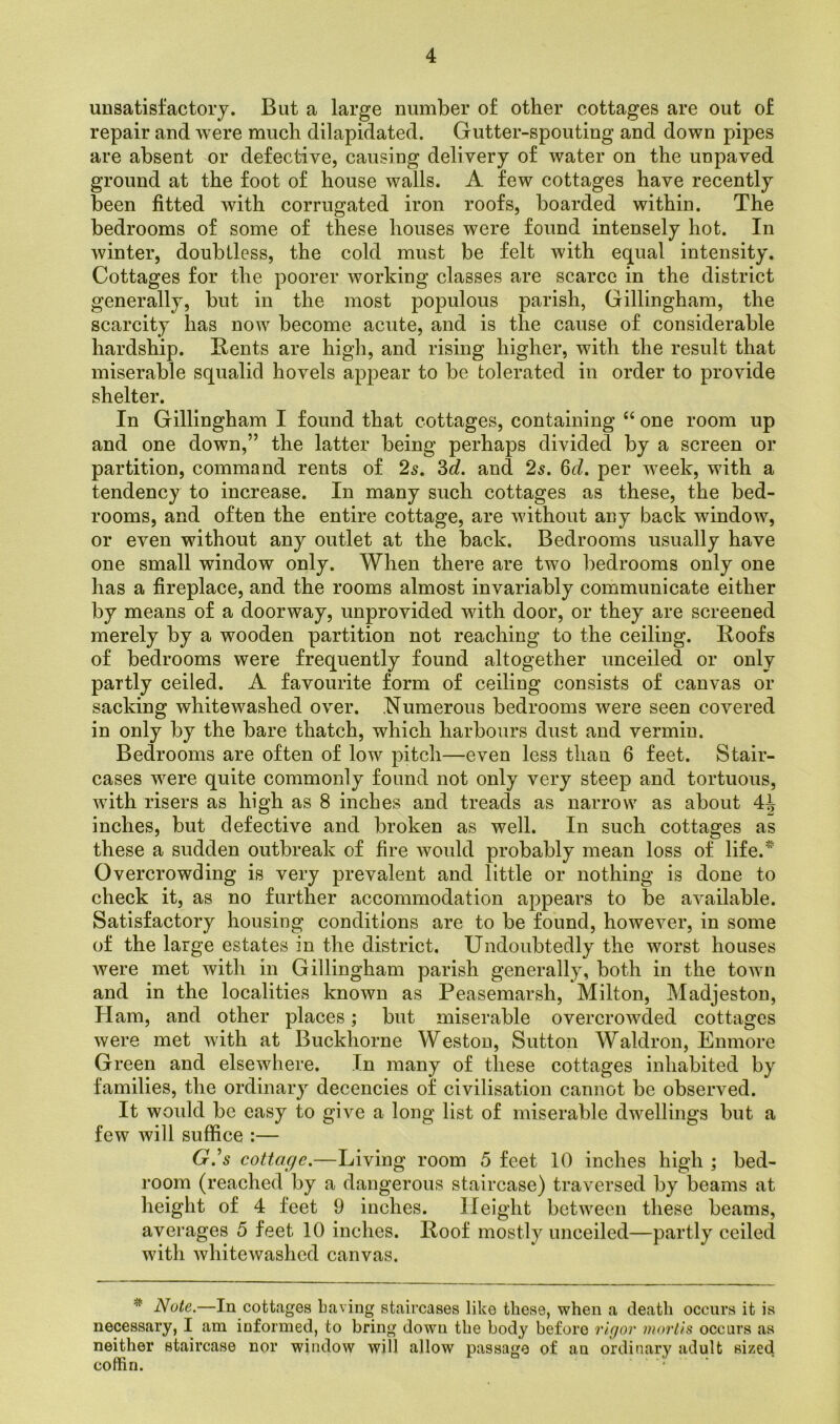unsatisfactory. But a large number of other cottages are out of repair and were much dilapidated. Gutter-spouting and down pipes are absent or defective, causing delivery of water on the unpaved ground at the foot of house walls. A few cottages have recently been fitted with corrugated iron roofs, boarded within. The bedrooms of some of these houses were found intensely hot. In winter, doubtless, the cold must be felt with equal intensity. Cottages for the poorer working classes are scarce in the district generally, but in the most populous parish, Gillingham, the scarcity has now become acute, and is the cause of considerable hardship. Bents are high, and rising higher, with the result that miserable squalid hovels appear to be tolerated in order to provide shelter. In Gillingham I found that cottages, containing “ one room up and one down,” the latter being perhaps divided by a screen or partition, command rents of 2s. 3c/. and 2s. 6d. per week, with a tendency to increase. In many such cottages as these, the bed- rooms, and often the entire cottage, are without any back window, or even without any outlet at the back. Bedrooms usually have one small window only. When there are two bedrooms only one has a fireplace, and the rooms almost invariably communicate either by means of a doorway, unprovided with door, or they are screened merely by a wooden partition not reaching to the ceiling. Roofs of bedrooms were frequently found altogether unceiled or only partly ceiled. A favourite form of ceiling consists of canvas or sacking whitewashed over. Numerous bedrooms were seen covered in only by the bare thatch, which harbours dust and vermin. Bedrooms are often of low pitch—even less than 6 feet. Stair- cases were quite commonly found not only very steep and tortuous, with risers as high as 8 inches and treads as narrow as about 4^ inches, but defective and broken as well. In such cottages as these a sudden outbreak of fire would probably mean loss of life. Overcrowding is very prevalent and little or nothing is done to check it, as no further accommodation appears to be available. Satisfactory housing conditions are to be found, however, in some of the large estates in the district. Undoubtedly the worst houses were met with in Gillingham parish generally, both in the town and in the localities known as Peasemarsh, Milton, Madjeston, Ham, and other places; but miserable overcrowded cottages were met with at Buckhorne Weston, Sutton Waldron, Enmore Green and elsewhere. In many of these cottages inhabited by families, the ordinary decencies of civilisation cannot be observed. It would be easy to give a long list of miserable dwellings but a few will suffice :— G.’s cottage.—Living room 5 feet 10 inches high ; bed- room (reached by a dangerous staircase) traversed by beams at height of 4 feet 9 inches. Height between these beams, averages 5 feet 10 inches. Roof mostly unceiled—partly ceiled with whitewashed canvas. * Note.—In cottages Laving staircases like these, when a death occurs it is necessary, I am informed, to bring down the body before rigor mortis occurs as neither staircase nor window will allow passage of au ordinary adult sized coffin.