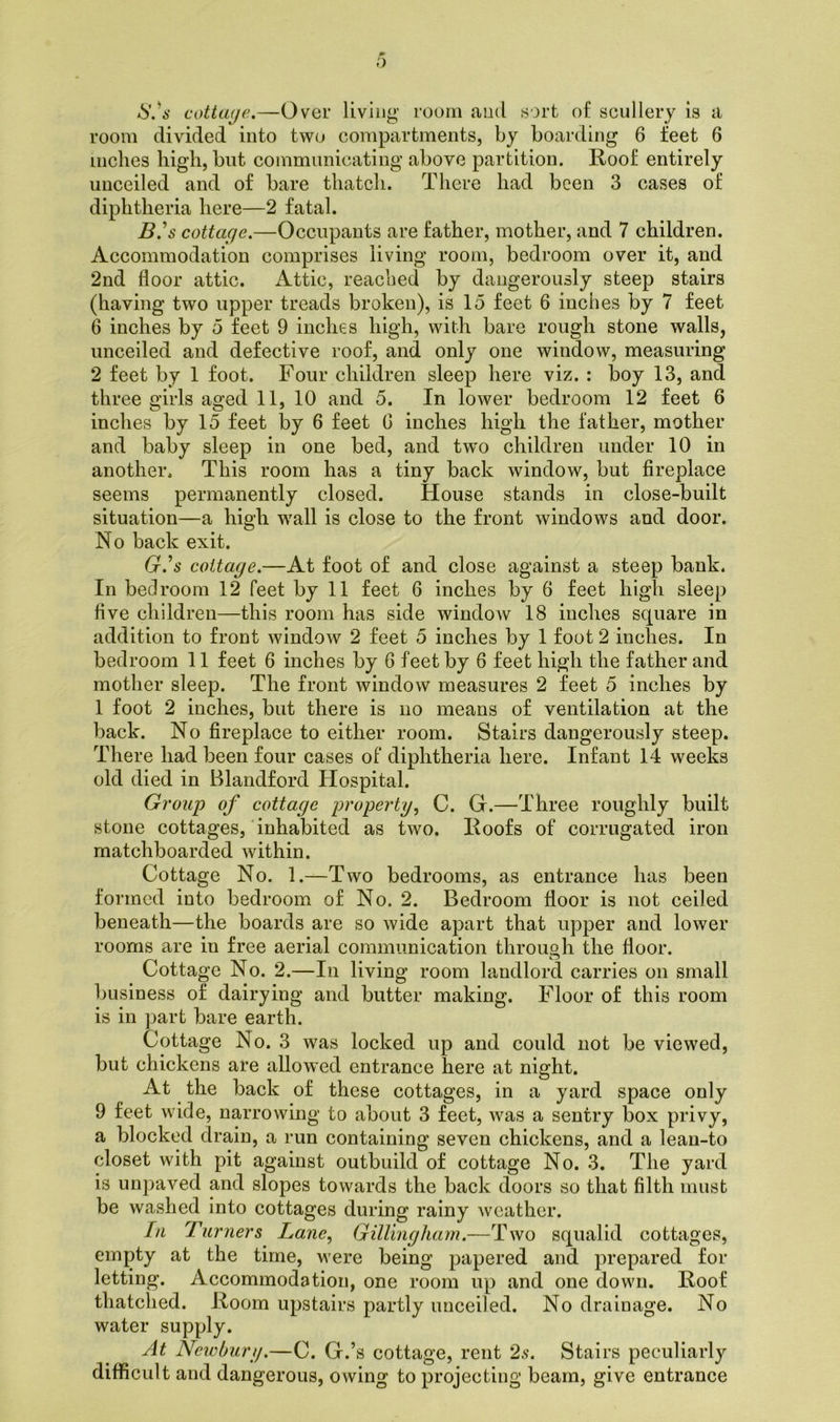 o S.'s cottaye.—Over living room and sort of scullery is a room divided into two compartments, by boarding 6 feet 6 inches high, but communicating above partition. Roof entirely unceiled and of bare thatch. There had been 3 cases of diphtheria here—2 fatal. BN cottaye.—Occupants are father, mother, and 7 children. Accommodation comprises living room, bedroom over it, and 2nd floor attic. Attic, reached by dangerously steep stairs (having two upper treads broken), is 15 feet 6 inches by 7 feet 6 inches by 5 feet 9 inches high, with bare rough stone walls, unceiled and defective roof, and only one window, measuring 2 feet by 1 foot. Four children sleep here viz. : boy 13, and three girls aged 11, 10 and 5. In lower bedroom 12 feet 6 inches by 15 feet by 6 feet G inches high the father, mother and baby sleep in one bed, and twm children under 10 in another. This room has a tiny back window, but fireplace seems permanently closed. House stands in close-built situation—a high wall is close to the front windows and door. No back exit. G.'s cottaye.—At foot of and close against a steep bank. In bedroom 12 feet by 11 feet 6 inches by 6 feet high sleep five children—this room has side window 18 inches square in addition to front window 2 feet 5 inches by 1 foot 2 inches. In bedroom 11 feet 6 inches by 6 feet by 6 feet high the father and mother sleep. The front window measures 2 feet 5 inches by 1 foot 2 inches, but there is no means of ventilation at the back. No fireplace to either room. Stairs dangerously steep. There had been four cases of diphtheria here. Infant 14 weeks old died in Blandford Hospital. Group of cottaye property, C. G.—Three roughly built stone cottages, inhabited as two. Roofs of corrugated iron matchboarded within. Cottage No. 1.—Two bedrooms, as entrance has been formed into bedroom of No. 2. Bedroom floor is not ceiled beneath—the boards are so wide apart that upper and lower rooms are in free aerial communication through the floor. Cottage No. 2.—In living room landlord carries on small business of dairying and butter making. Floor of this room is in part bare earth. Cottage No. 3 was locked up and could not be viewed, but chickens are allowed entrance here at night. At the back of these cottages, in a yard space only 9 feet wide, narrowing to about 3 feet, was a sentry box privy, a blocked drain, a run containing seven chickens, and a lean-to closet with pit against outbuild of cottage No. 3. The yard is unpaved and slopes towards the back doors so that filth must be washed into cottages during rainy weather. In Turners Lane, Gillingham.—Two squalid cottages, empty at the time, were being papered and prepared for letting. Accommodation, one room up and one down. Roof thatched. Room upstairs partly uuceiled. No drainage. No water supply. At Newbury.—C. G.’s cottage, rent 2s. Stairs peculiarly difficult and dangerous, owing to projecting beam, give entrance