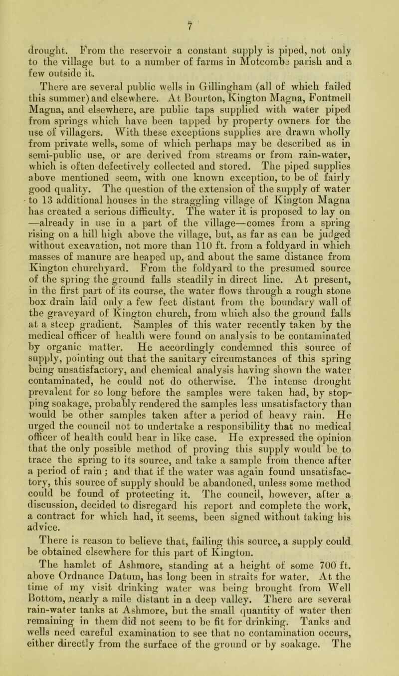 drought. From the reservoir a constant supply is piped, not only to the village but to a number of farms in Motcomba parish and a few outside it. There are several public wells in Gillingham (all of which failed this summer) and elsewhere. At Bourton, Kington Magna, Fontmell Magna, and elsewhere, are public taps supplied with water piped from springs which have been tapped by property OAvners for the use of villagers. With these exceptions supplies are drawn Avholly from private wells, some of Avhicli perhaps may be described as in semi-public use, or are derived from streams or from rain-water, which is often defectively collected and stored. The piped supplies above mentioned seem, with one known exception, to be of fairly good quality. The question of the extension of the supply of water to 13 additional houses in the straggling village of Kington Magna has created a serious difficulty. The water it is proposed to lay on —already in use in a part of the village—comes from a spring rising on a hill high above the village, but, as far as can be judged without excavation, not more than 110 ft. from a foldyard in Avhich masses of manure are heaped up, and about the same distance from Kington churchyard. From the foldyard to the presumed source of the spring the ground falls steadily in direct line. At present, in the first part of its course, the water Aoavs through a rough stone box drain laid only a few feet distant from the boundary wall of the graveyard of Kington church, from which also the ground falls at a steep gradient. Samples of this Avater recently taken by the medical officer of health were found on analysis to be contaminated by organic matter. He accordingly condemned this source of supply, pointing out that the sanitary circumstances of this spring being unsatisfactory, and chemical analysis having shoAvn the water contaminated, he could not do otherwise. The intense drought prevalent for so long before the samples were taken had, by stop- ping soakage, probably rendered the samples less unsatisfactory than would be other samples taken after a period of heavy rain. He urged the council not to undertake a responsibility that no medical officer of health could bear in like case. He expressed the opinion that the only possible method of proving this supply Avould be to trace the spring to its source, and take a sample from thence after a period of rain ; and that if the water Avas again found unsatisfac- tory, this source of supply should be abandoned, unless some method could be found of protecting it. The council, however, after a discussion, decided to disregard his report and complete the Avork, a contract for which had, it seems, been signed without taking his advice. There is reason to believe that, failing this source, a supply could be obtained elsewhere for this part of Kington. The hamlet of Ashmore, standing at a height of some 700 ft. above Ordnance Datum, has long been in straits for water. At the time of my visit drinking water Avas being brought from Well Bottom, nearly a mile distant in a deep valley. There are several rain-water tanks at Ashmore, but the small quantity of Avater then remaining in them did not seem to be fit for drinking. Tanks and wells need careful examination to see that no contamination occurs, either directly from the surface of the ground or by soakage. The