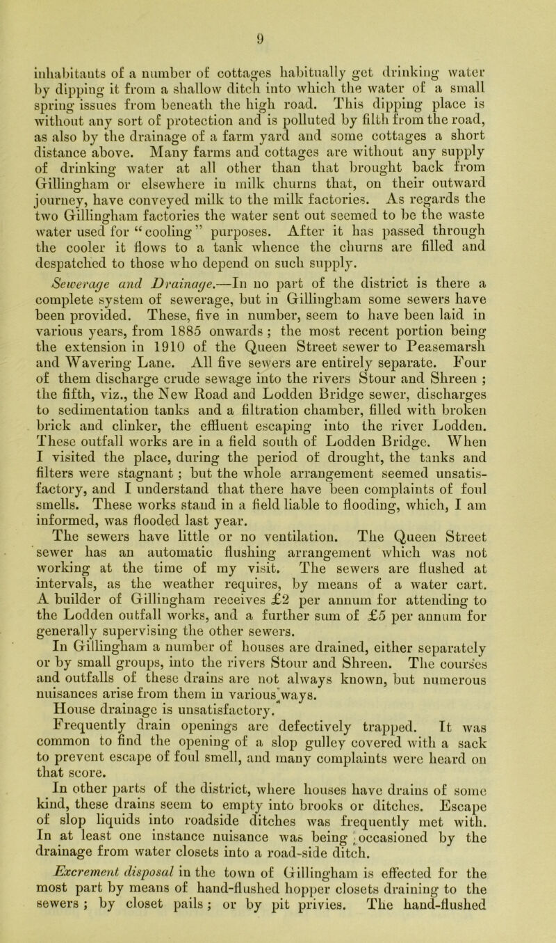 inhabitants of a number of cottages habitually get drinking water by dipping it from a shallow ditch into which the water of a small spring issues from beneath the high road. This dipping place is without any sort of protection and is polluted by filth from the road, as also by the drainage of a farm yard and some cottages a short distance above. Many farms and cottages are without any supply of drinking water at all other than that brought back from Gillingham or elsewhere in milk churns that, on their outward journey, have conveyed milk to the milk factories. As regards the two Gillingham factories the water sent out seemed to be the waste water used for “ cooling ” purposes. After it has passed through the cooler it flows to a tank whence the churns are filled and despatched to those who depend on such supply. Sewerage and Drainage.—In no part of the district is there a complete system of sewerage, but in Gillingham some sewers have been provided. These, five in number, seem to have been laid in various years, from 1885 onwards ; the most recent portion being the extension in 1910 of the Queen Street sewer to Peasemarsli and Wavering Lane. All five sewers are entirely separate. Four of them discharge crude sewage into the rivers Stour and Shreen ; the fifth, viz., the New Road and Lodden Bridge sewer, discharges to sedimentation tanks and a filtration chamber, filled with broken brick and clinker, the effluent escaping into the river Lodden. These outfall works are in a field south of Lodden Bridge. When I visited the place, during the period of drought, the tanks and filters were stagnant; but the whole arrangement seemed unsatis- factory, and I understand that there have been complaints of foul smells. These works stand in a field liable to flooding, which, I am informed, was flooded last year. The sewers have little or no ventilation. The Queen Street sewer has an automatic flushing arrangement which was not working at the time of my visit. The sewers are flushed at intervals, as the weather requires, by means of a water cart. A builder of Gillingham receives £2 per annum for attending to the Lodden outfall works, and a further sum of £5 per annum for generally supervising the other sewers. In Gillingham a number of houses are drained, either separately or by small groups, into the rivers Stour and Shreen. The courses and outfalls of these drains are not always known, but numerous nuisances arise from them in various ways. H ouse drainage is unsatisfactory. Frequently drain openings are defectively trapped. It was common to find the opening of a slop gulley covered with a sack to prevent escape of foul smell, and many complaints were heard on that score. In other parts of the district, where houses have drains of some kind, these drains seem to empty into brooks or ditches. Escape of slop liquids into roadside ditches was frequently met with. In at least one instance nuisance was being ^occasioned by the drainage from water closets into a road-side ditch. Excrement disposal in the town of Gillingham is effected for the most part by means of hand-flushed hopper closets draining to the sewers ; by closet pails; or by pit privies. The hand-flushed