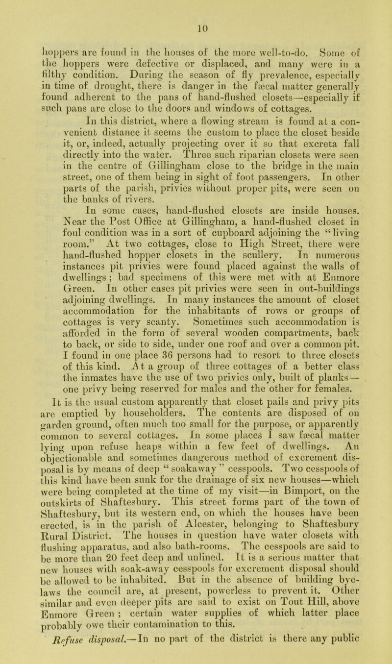 hoppers are found in the houses of the more well-to-do. Some of the hoppers were defective or displaced, and many were in a filthy condition. During the season of fly prevalence, especially in time of drought, there is danger in the fa?cal matter generally found adherent to the pans of hand-flushed closets—especially if such pans are close to the doors and windows of cottages. In this district, where a flowing stream is found at a con- venient distance it seems the custom to place the closet beside it, or, indeed, actually projecting over it so that excreta fall directly into the water. Three such riparian closets were seen in the centre of Gillingham close to the bridge in the main street, one of them being in sight of foot passengers. In other parts of the parish, privies without proper pits, were seen on the banks of rivers. In some cases, hand-flushed closets are inside houses. Near the Post Office at Gillingham, a hand-flushed closet in foul condition was in a sort of cupboard adjoining the “ living room.” At two cottages, close to High Street, there were hand-flushed hopper closets in the scullery. In numerous instances pit privies were found placed against the walls of dwellings ; bad specimens of this were met with at Enmore Green. In other cases pit privies were seen in out-buildings adjoining dwellings. In many instances the amount of closet accommodation for the inhabitants of rows or groups of cottages is very scanty. Sometimes such accommodation is afforded in the form of several wooden compartments, back to back, or side to side, under one roof and over a common pit. I found in one place 36 persons had to resort to three closets of this kind, ita group of three cottages of a better class the inmates have the use of two privies only, built of planks — one privy being reserved for males and the other for females. It is the usual custom apparently that closet pails and privy pits are emptied by householders. The contents are disposed of on garden ground, often much too small for the purpose, or apparently common to several cottages. In some places I saw faecal matter lying upon refuse heaps within a few feet of dwellings. An objectionable and sometimes dangerous method of excrement dis- posal is by means of deep “ soakaway ” cesspools. Two cesspools of this kind have been sunk for the drainage of six new houses—which were being completed at the time of my visit—in Bimport, on the outskirts of Shaftesbury. This street forms part of the town of Shaftesbury, but its western end, on which the houses have been erected, is in the parish of Alcester, belonging to Shaftesbury Rural District. The houses in question have water closets with flushing apparatus, and also bath-rooms. The cesspools arc said to be more than 20 feet deep and unlined. It is a serious matter that new houses with soak-away cesspools for excrement disposal should be allowed to be inhabited. But in the absence of building bye- laws the council are, at present, powerless to prevent it. Other similar and even deeper pits are said to exist on Tout Hill, above Enmore Green ; certain water supplies of which latter place probably owe their contamination to this. Refuse disposal.— In no part of the district is there any public